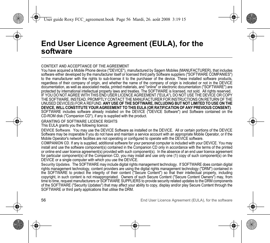 56 End User Licence Agreement (EULA), for the softwareEnd User Licence Agreement (EULA), for the softwareCONTEXT AND ACCEPTANCE OF THE AGREEMENTYou have acquired a Mobile Phone device (&quot;DEVICE&quot;), manufactured by Sagem Mobiles (MANUFACTURER), that includes software either developed by the manufacturer itself or licensed third party Software suppliers (&quot;SOFTWARE COMPANIES&quot;) to the manufacturer with the rights to sub-license it to the purchaser of the device. These installed software products, regardless of their company of origin, and whether the name of the company of origin is indicated or not in the DEVICE documentation, as well as associated media, printed materials, and &quot;online&quot; or electronic documentation (&quot;SOFTWARE&quot;) are protected by international intellectual property laws and treaties. The SOFTWARE is licensed, not sold.  All rights reserved. IF YOU DO NOT AGREE WITH THIS END USER LICENCE AGREEMENT (&quot;EULA&quot;), DO NOT USE THE DEVICE OR COPY THE SOFTWARE. INSTEAD, PROMPTLY CONTACT THE MANUFACTURER FOR INSTRUCTIONS ON RETURN OF THE UNUSED DEVICE(S) FOR A REFUND. ANY USE OF THE SOFTWARE, INCLUDING BUT NOT LIMITED TO USE ON THE DEVICE, WILL CONSTITUTE YOUR AGREEMENT TO THIS EULA (OR RATIFICATION OF ANY PREVIOUS CONSENT). SOFTWARE includes software already installed on the DEVICE (&quot;DEVICE Software&quot;) and Software contained on the CD-ROM disk (&quot;Companion CD&quot;), if any is supplied with the product.  GRANTING OF SOFTWARE LICENCE RIGHTSThis EULA grants you the following licence: DEVICE Software.  You may use the DEVICE Software as installed on the DEVICE.  All or certain portions of the DEVICE Software may be inoperable if you do not have and maintain a service account with an appropriate Mobile Operator, or if the Mobile Operator&apos;s network facilities are not operating or configured to operate with the DEVICE software.COMPANION CD. If any is supplied, additional software for your personal computer is included with your DEVICE. You may install and use the software component(s) contained in the Companion CD only in accordance with the terms of the printed or online end user licence agreement(s) provided with such component(s).  In the absence of an end user licence agreement for particular component(s) of the Companion CD, you may install and use only one (1) copy of such component(s) on the DEVICE or a single computer with which you use the DEVICE. Security Updates.  The SOFTWARE may include digital rights management technology.  If SOFTWARE does contain digital rights management technology, content providers are using the digital rights management technology (&quot;DRM&quot;) contained in the SOFTWARE to protect the integrity of their content (&quot;Secure Content&quot;) so that their intellectual property, including copyright, in such content is not misappropriated.  Owners of such Secure Content (&quot;Secure Content Owners&quot;) may, from time to time, request manufacturers or SOFTWARE SUPPLIERS to provide security related updates to the DRM components of the SOFTWARE (&quot;Security Updates&quot;) that may affect your ability to copy, display and/or play Secure Content through the SOFTWARE or third party applications that utilise the DRM.  User guide Roxy FCC_agreement.book  Page 56  Mardi, 26. août 2008  3:19 15