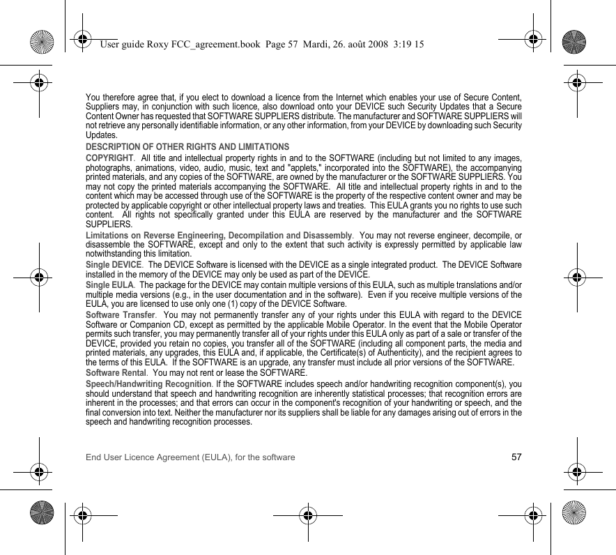 End User Licence Agreement (EULA), for the software 57You therefore agree that, if you elect to download a licence from the Internet which enables your use of Secure Content, Suppliers may, in conjunction with such licence, also download onto your DEVICE such Security Updates that a Secure Content Owner has requested that SOFTWARE SUPPLIERS distribute. The manufacturer and SOFTWARE SUPPLIERS will not retrieve any personally identifiable information, or any other information, from your DEVICE by downloading such Security Updates. DESCRIPTION OF OTHER RIGHTS AND LIMITATIONSCOPYRIGHT.  All title and intellectual property rights in and to the SOFTWARE (including but not limited to any images, photographs, animations, video, audio, music, text and &quot;applets,&quot; incorporated into the SOFTWARE), the accompanying printed materials, and any copies of the SOFTWARE, are owned by the manufacturer or the SOFTWARE SUPPLIERS. You may not copy the printed materials accompanying the SOFTWARE.  All title and intellectual property rights in and to the content which may be accessed through use of the SOFTWARE is the property of the respective content owner and may be protected by applicable copyright or other intellectual property laws and treaties.  This EULA grants you no rights to use such content.  All rights not specifically granted under this EULA are reserved by the manufacturer and the SOFTWARE SUPPLIERS.Limitations on Reverse Engineering, Decompilation and Disassembly.  You may not reverse engineer, decompile, or disassemble the SOFTWARE, except and only to the extent that such activity is expressly permitted by applicable law notwithstanding this limitation.Single DEVICE.  The DEVICE Software is licensed with the DEVICE as a single integrated product.  The DEVICE Software installed in the memory of the DEVICE may only be used as part of the DEVICE.Single EULA.  The package for the DEVICE may contain multiple versions of this EULA, such as multiple translations and/or multiple media versions (e.g., in the user documentation and in the software).  Even if you receive multiple versions of the EULA, you are licensed to use only one (1) copy of the DEVICE Software. Software Transfer.  You may not permanently transfer any of your rights under this EULA with regard to the DEVICE Software or Companion CD, except as permitted by the applicable Mobile Operator. In the event that the Mobile Operator permits such transfer, you may permanently transfer all of your rights under this EULA only as part of a sale or transfer of the DEVICE, provided you retain no copies, you transfer all of the SOFTWARE (including all component parts, the media and printed materials, any upgrades, this EULA and, if applicable, the Certificate(s) of Authenticity), and the recipient agrees to the terms of this EULA.  If the SOFTWARE is an upgrade, any transfer must include all prior versions of the SOFTWARE.Software Rental.  You may not rent or lease the SOFTWARE.  Speech/Handwriting Recognition. If the SOFTWARE includes speech and/or handwriting recognition component(s), you should understand that speech and handwriting recognition are inherently statistical processes; that recognition errors are inherent in the processes; and that errors can occur in the component&apos;s recognition of your handwriting or speech, and the final conversion into text. Neither the manufacturer nor its suppliers shall be liable for any damages arising out of errors in the speech and handwriting recognition processes.User guide Roxy FCC_agreement.book  Page 57  Mardi, 26. août 2008  3:19 15