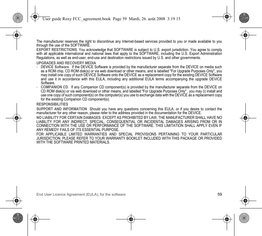 End User Licence Agreement (EULA), for the software 59The manufacturer reserves the right to discontinue any Internet-based services provided to you or made available to you through the use of the SOFTWARE.EXPORT RESTRICTIONS. You acknowledge that SOFTWARE is subject to U.S. export jurisdiction. You agree to comply with all applicable international and national laws that apply to the SOFTWARE, including the U.S. Export Administration Regulations, as well as end-user, end-use and destination restrictions issued by U.S. and other governments.UPGRADES AND RECOVERY MEDIA -DEVICE Software.  If the DEVICE Software is provided by the manufacturer separate from the DEVICE on media such as a ROM chip, CD ROM disk(s) or via web download or other means, and is labelled &quot;For Upgrade Purposes Only&quot;, you may install one copy of such DEVICE Software onto the DEVICE as a replacement copy for the existing DEVICE Software and use it in accordance with this EULA, including any additional EULA terms accompanying the upgrade DEVICE Software.-COMPANION CD.  If any Companion CD component(s) is provided by the manufacturer separate from the DEVICE on CD ROM disk(s) or via web download or other means, and labelled &quot;For Upgrade Purposes Only&quot; , you may (i) install and use one copy of such component(s) on the computer(s) you use to exchange data with the DEVICE as a replacement copy for the existing Companion CD component(s). RESPONSIBILITIESSUPPORT AND INFORMATION  Should you have any questions concerning this EULA, or if you desire to contact the manufacturer for any other reason, please refer to the address provided in the documentation for the DEVICE.NO LIABILITY FOR CERTAIN DAMAGES. EXCEPT AS PROHIBITED BY LAW, THE MANUFACTURER SHALL HAVE NO LIABILITY FOR ANY INDIRECT, SPECIAL, CONSEQUENTIAL OR INCIDENTAL DAMAGES ARISING FROM OR IN CONNECTION WITH THE USE OR PERFORMANCE OF THE SOFTWARE. THIS LIMITATION SHALL APPLY EVEN IF ANY REMEDY FAILS OF ITS ESSENTIAL PURPOSE. FOR APPLICABLE LIMITED WARRANTIES AND SPECIAL PROVISIONS PERTAINING TO YOUR PARTICULAR JURISDICTION, PLEASE REFER TO YOUR WARRANTY BOOKLET INCLUDED WITH THIS PACKAGE OR PROVIDED WITH THE SOFTWARE PRINTED MATERIALS.User guide Roxy FCC_agreement.book  Page 59  Mardi, 26. août 2008  3:19 15