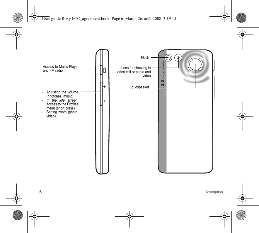 6DescriptionAccess to Music Player and FM radio-Adjusting the volume (ringtones, music)-In the idle screen: access to the Profiles menu (short press) -Setting zoom (photo, video)Lens for shooting in video call or photo and videoFlashLoudspeakerUser guide Roxy FCC_agreement.book  Page 6  Mardi, 26. août 2008  3:19 15