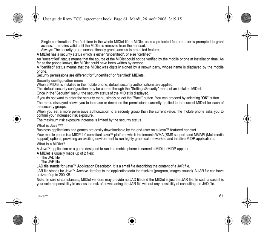 Java™ 61-Single confirmation: The first time in the whole MIDlet life a MIDlet uses a protected feature, user is prompted to grant access. It remains valid until the MIDlet is removed from the handset.-Always: The security group unconditionally grants access to protected features.A MIDlet has a security status which is either &quot;uncertified&quot;, or else &quot;certified&quot;.An &quot;uncertified&quot; status means that the source of the MIDlet could not be verified by the mobile phone at installation time. As far as the phone knows, the MIDlet could have been written by anyone.A &quot;certified&quot; status means that the MIDlet was digitally signed by a known party, whose name is displayed by the mobile phone.Security permissions are different for &quot;uncertified&quot; or &quot;certified&quot; MIDlets.Security configuration menuWhen a MIDlet is installed in the mobile phone, default security authorizations are applied. This default security configuration may be altered through the &quot;Settings/Security&quot; menu of an installed MIDlet.Once in the &quot;Security&quot; menu, the security status of the MIDlet is displayed.If you do not want to enter the security menu, simply select the &quot;Back&quot; button. You can proceed by selecting &quot;OK&quot; button.The menu displayed allows you to increase or decrease the permissions currently applied to the current MIDlet for each of the security groups. When you set a more permissive authorization to a security group than the current value, the mobile phone asks you to confirm your increased risk exposure.The maximum risk exposure increase is limited by the security status.What is Java™?Business applications and games are easily downloadable by the end-user on a Java™ featured handset.Your mobile phone is a MIDP 2.0 compliant Java™ platform which implements WMA (SMS support) and MMAPI (Multimedia support) options, providing an exciting environment to run highly graphical, networked and intuitive MIDP applications.What is a MIDlet?A Java™ application or a game designed to run in a mobile phone is named a MIDlet (MIDP applet).A MIDlet is usually made up of 2 files:-The JAD file-The JAR fileJAD file stands for Java™ Application Descriptor. It is a small file describing the content of a JAR file.JAR file stands for Java™ Archive. It refers to the application data themselves (program, images, sound). A JAR file can have a size of up to 200 KB.Note: In rare circumstances, MIDlet vendors may provide no JAD file and the MIDlet is just the JAR file. In such a case it is your sole responsibility to assess the risk of downloading the JAR file without any possibility of consulting the JAD file.User guide Roxy FCC_agreement.book  Page 61  Mardi, 26. août 2008  3:19 15