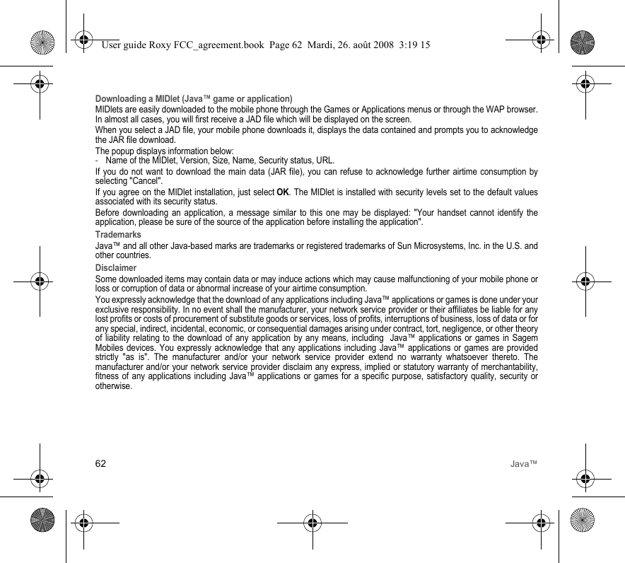62 Java™Downloading a MIDlet (Java™ game or application)MIDlets are easily downloaded to the mobile phone through the Games or Applications menus or through the WAP browser. In almost all cases, you will first receive a JAD file which will be displayed on the screen.When you select a JAD file, your mobile phone downloads it, displays the data contained and prompts you to acknowledge the JAR file download. The popup displays information below:-Name of the MIDlet, Version, Size, Name, Security status, URL.If you do not want to download the main data (JAR file), you can refuse to acknowledge further airtime consumption by selecting &quot;Cancel&quot;.If you agree on the MIDlet installation, just select OK. The MIDlet is installed with security levels set to the default values associated with its security status.Before downloading an application, a message similar to this one may be displayed: &quot;Your handset cannot identify the application, please be sure of the source of the application before installing the application&quot;.TrademarksJava™ and all other Java-based marks are trademarks or registered trademarks of Sun Microsystems, Inc. in the U.S. and other countries.DisclaimerSome downloaded items may contain data or may induce actions which may cause malfunctioning of your mobile phone or loss or corruption of data or abnormal increase of your airtime consumption.You expressly acknowledge that the download of any applications including Java™ applications or games is done under your exclusive responsibility. In no event shall the manufacturer, your network service provider or their affiliates be liable for any lost profits or costs of procurement of substitute goods or services, loss of profits, interruptions of business, loss of data or for any special, indirect, incidental, economic, or consequential damages arising under contract, tort, negligence, or other theory of liability relating to the download of any application by any means, including  Java™ applications or games in Sagem Mobiles devices. You expressly acknowledge that any applications including Java™ applications or games are provided strictly &quot;as is&quot;. The manufacturer and/or your network service provider extend no warranty whatsoever thereto. The manufacturer and/or your network service provider disclaim any express, implied or statutory warranty of merchantability, fitness of any applications including Java™ applications or games for a specific purpose, satisfactory quality, security or otherwise.User guide Roxy FCC_agreement.book  Page 62  Mardi, 26. août 2008  3:19 15