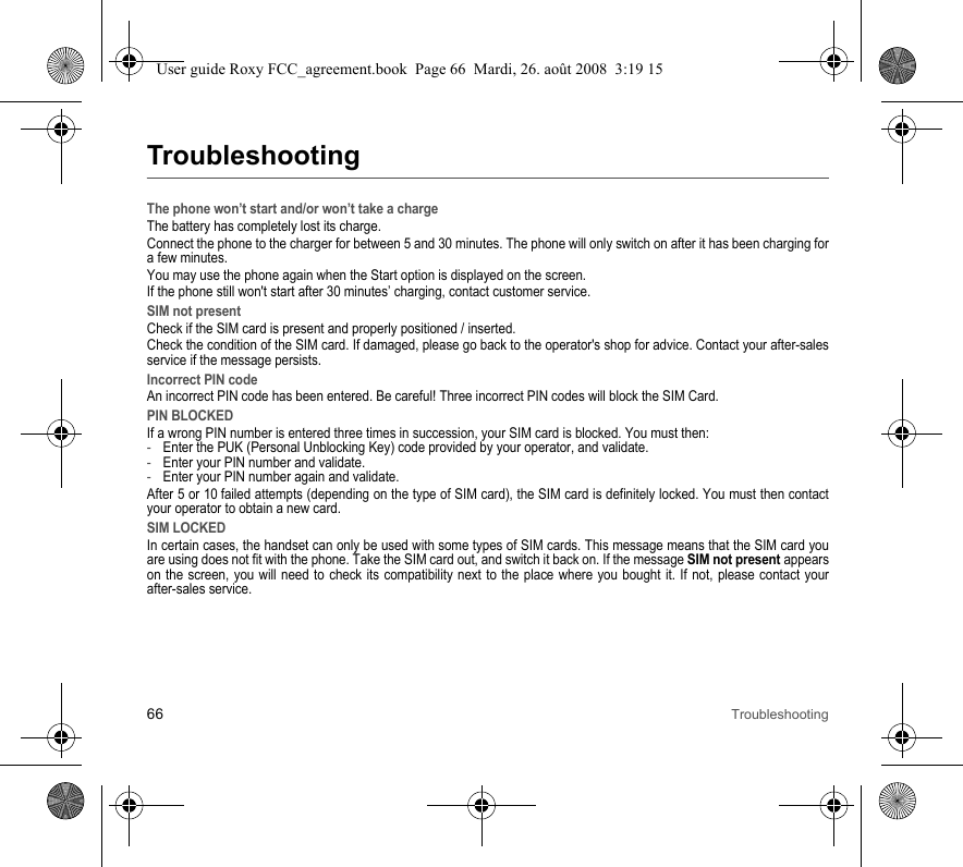 66 TroubleshootingTroubleshootingThe phone won’t start and/or won’t take a chargeThe battery has completely lost its charge.Connect the phone to the charger for between 5 and 30 minutes. The phone will only switch on after it has been charging for a few minutes.You may use the phone again when the Start option is displayed on the screen.If the phone still won&apos;t start after 30 minutes’ charging, contact customer service.SIM not presentCheck if the SIM card is present and properly positioned / inserted.Check the condition of the SIM card. If damaged, please go back to the operator&apos;s shop for advice. Contact your after-sales service if the message persists.Incorrect PIN codeAn incorrect PIN code has been entered. Be careful! Three incorrect PIN codes will block the SIM Card.PIN BLOCKEDIf a wrong PIN number is entered three times in succession, your SIM card is blocked. You must then:-Enter the PUK (Personal Unblocking Key) code provided by your operator, and validate.-Enter your PIN number and validate.-Enter your PIN number again and validate.After 5 or 10 failed attempts (depending on the type of SIM card), the SIM card is definitely locked. You must then contact your operator to obtain a new card.SIM LOCKEDIn certain cases, the handset can only be used with some types of SIM cards. This message means that the SIM card you are using does not fit with the phone. Take the SIM card out, and switch it back on. If the message SIM not present appears on the screen, you will need to check its compatibility next to the place where you bought it. If not, please contact your after-sales service.User guide Roxy FCC_agreement.book  Page 66  Mardi, 26. août 2008  3:19 15