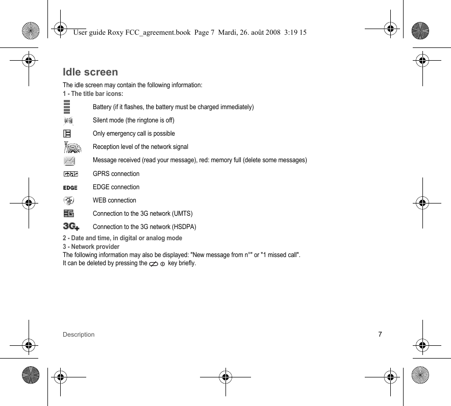 Description 7Idle screenThe idle screen may contain the following information:1 - The title bar icons:Battery (if it flashes, the battery must be charged immediately)Silent mode (the ringtone is off)  Only emergency call is possibleReception level of the network signal  Message received (read your message), red: memory full (delete some messages) GPRS connectionEDGE connection WEB connectionConnection to the 3G network (UMTS)Connection to the 3G network (HSDPA)2 - Date and time, in digital or analog mode3 - Network providerThe following information may also be displayed: &quot;New message from n°&quot; or &quot;1 missed call&quot;.It can be deleted by pressing the   key briefly.User guide Roxy FCC_agreement.book  Page 7  Mardi, 26. août 2008  3:19 15