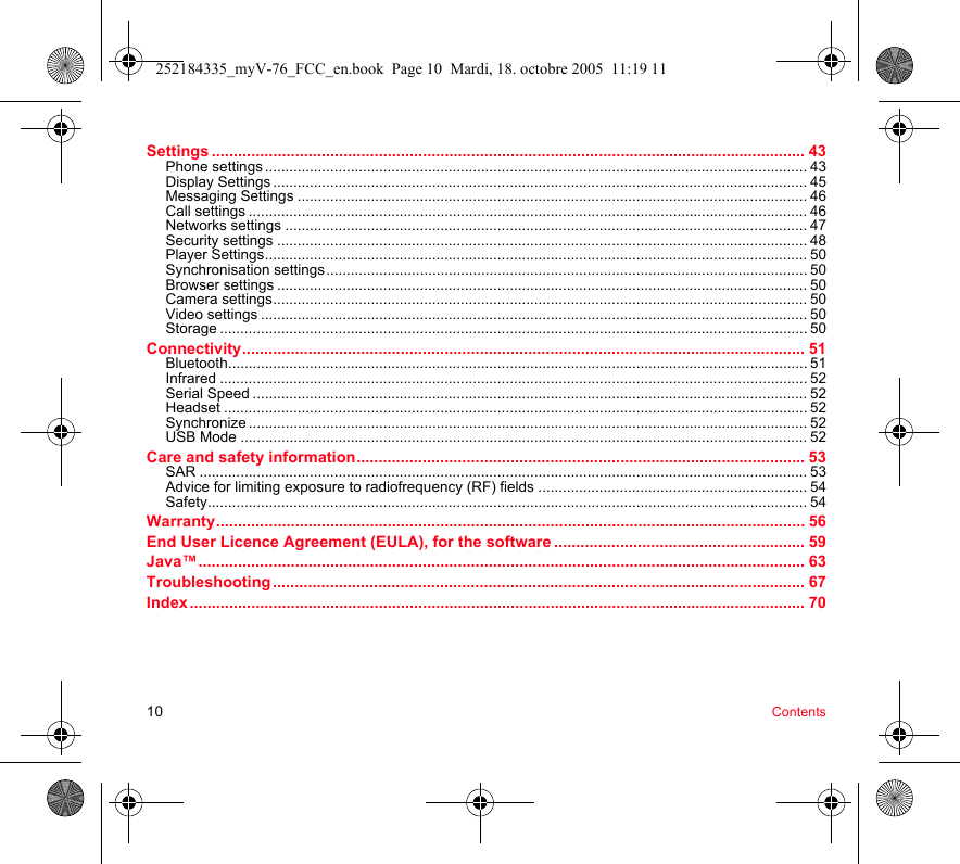 10 ContentsSettings ....................................................................................................................................... 43Phone settings ..................................................................................................................................... 43Display Settings ................................................................................................................................... 45Messaging Settings ............................................................................................................................. 46Call settings ......................................................................................................................................... 46Networks settings ................................................................................................................................ 47Security settings .................................................................................................................................. 48Player Settings..................................................................................................................................... 50Synchronisation settings...................................................................................................................... 50Browser settings .................................................................................................................................. 50Camera settings................................................................................................................................... 50Video settings ...................................................................................................................................... 50Storage ................................................................................................................................................ 50Connectivity................................................................................................................................ 51Bluetooth.............................................................................................................................................. 51Infrared ................................................................................................................................................ 52Serial Speed ........................................................................................................................................ 52Headset ............................................................................................................................................... 52Synchronize ......................................................................................................................................... 52USB Mode ........................................................................................................................................... 52Care and safety information...................................................................................................... 53SAR ..................................................................................................................................................... 53Advice for limiting exposure to radiofrequency (RF) fields .................................................................. 54Safety................................................................................................................................................... 54Warranty...................................................................................................................................... 56End User Licence Agreement (EULA), for the software ......................................................... 59Java™.......................................................................................................................................... 63Troubleshooting ......................................................................................................................... 67Index ............................................................................................................................................ 70252184335_myV-76_FCC_en.book  Page 10  Mardi, 18. octobre 2005  11:19 11