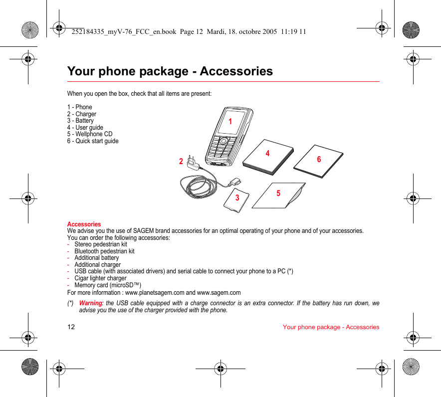 12 Your phone package - AccessoriesYour phone package - AccessoriesWhen you open the box, check that all items are present:1 - Phone2 - Charger3 - Battery4 - User guide5 - Wellphone CD6 - Quick start guideAccessoriesWe advise you the use of SAGEM brand accessories for an optimal operating of your phone and of your accessories.You can order the following accessories:-Stereo pedestrian kit-Bluetooth pedestrian kit-Additional battery-Additional charger-USB cable (with associated drivers) and serial cable to connect your phone to a PC (*)-Cigar lighter charger-Memory card (microSD™)For more information : www.planetsagem.com and www.sagem.com(*)Warning: the USB cable equipped with a charge connector is an extra connector. If the battery has run down, we advise you the use of the charger provided with the phone.213456252184335_myV-76_FCC_en.book  Page 12  Mardi, 18. octobre 2005  11:19 11