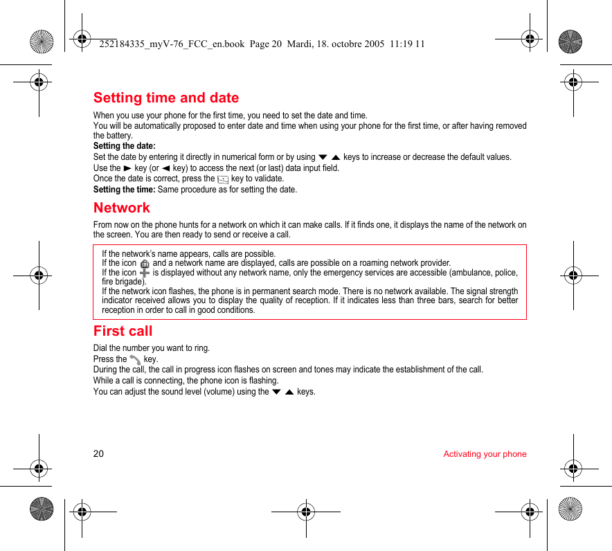 20 Activating your phoneSetting time and dateWhen you use your phone for the first time, you need to set the date and time.You will be automatically proposed to enter date and time when using your phone for the first time, or after having removed the battery.Setting the date:Set the date by entering it directly in numerical form or by using T S keys to increase or decrease the default values.Use the X key (or W key) to access the next (or last) data input field.Once the date is correct, press the   key to validate.Setting the time: Same procedure as for setting the date.NetworkFrom now on the phone hunts for a network on which it can make calls. If it finds one, it displays the name of the network on the screen. You are then ready to send or receive a call.First callDial the number you want to ring.Press the   key.During the call, the call in progress icon flashes on screen and tones may indicate the establishment of the call.While a call is connecting, the phone icon is flashing.You can adjust the sound level (volume) using the T S keys.If the network’s name appears, calls are possible.If the icon   and a network name are displayed, calls are possible on a roaming network provider. If the icon   is displayed without any network name, only the emergency services are accessible (ambulance, police, fire brigade).If the network icon flashes, the phone is in permanent search mode. There is no network available. The signal strength indicator received allows you to display the quality of reception. If it indicates less than three bars, search for better reception in order to call in good conditions.252184335_myV-76_FCC_en.book  Page 20  Mardi, 18. octobre 2005  11:19 11