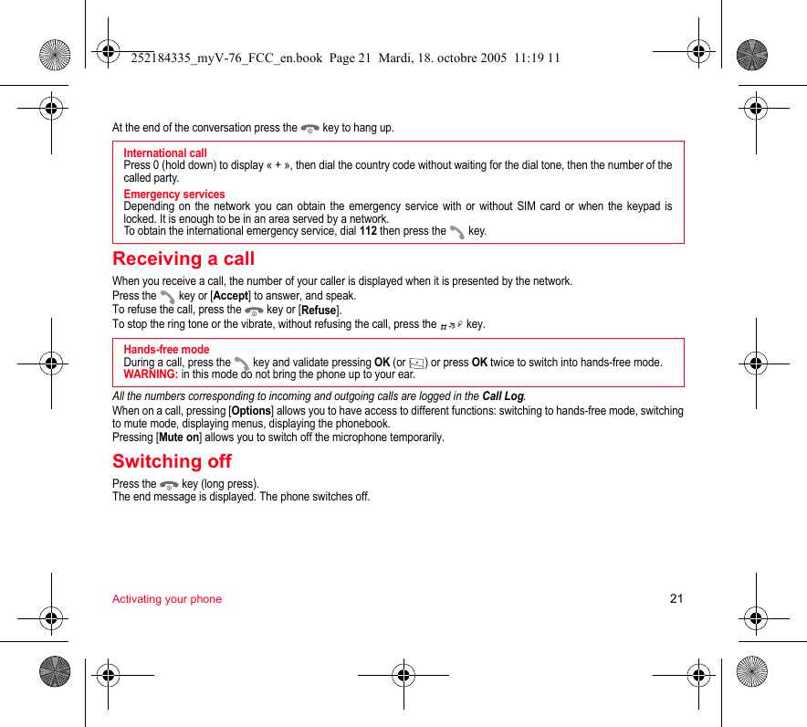 Activating your phone 21At the end of the conversation press the   key to hang up.Receiving a callWhen you receive a call, the number of your caller is displayed when it is presented by the network.Press the   key or [Accept] to answer, and speak.To refuse the call, press the   key or [Refuse].To stop the ring tone or the vibrate, without refusing the call, press the   key.All the numbers corresponding to incoming and outgoing calls are logged in the Call Log.When on a call, pressing [Options] allows you to have access to different functions: switching to hands-free mode, switching to mute mode, displaying menus, displaying the phonebook.Pressing [Mute on] allows you to switch off the microphone temporarily.Switching offPress the   key (long press).The end message is displayed. The phone switches off. International callPress 0 (hold down) to display « + », then dial the country code without waiting for the dial tone, then the number of the called party.Emergency servicesDepending on the network you can obtain the emergency service with or without SIM card or when the keypad is locked. It is enough to be in an area served by a network.To obtain the international emergency service, dial 112 then press the   key. Hands-free modeDuring a call, press the   key and validate pressing OK (or  ) or press OK twice to switch into hands-free mode.WARNING: in this mode do not bring the phone up to your ear.252184335_myV-76_FCC_en.book  Page 21  Mardi, 18. octobre 2005  11:19 11