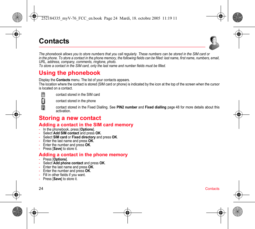 24 ContactsContactsThe phonebook allows you to store numbers that you call regularly. These numbers can be stored in the SIM card or in the phone. To store a contact in the phone memory, the following fields can be filled: last name, first name, numbers, email, URL, address, company, comments, ringtone, photo. To store a contact in the SIM card, only the last name and number fields must be filled.Using the phonebookDisplay the Contacts menu. The list of your contacts appears.The location where the contact is stored (SIM card or phone) is indicated by the icon at the top of the screen when the cursor is located on a contact.contact stored in the SIM cardcontact stored in the phonecontact stored in the Fixed Dialling. See PIN2 number and Fixed dialling page 48 for more details about this activation.Storing a new contactAdding a contact in the SIM card memory-In the phonebook, press [Options].-Select Add SIM contact and press OK.-Select SIM card or Fixed directory and press OK.-Enter the last name and press OK.-Enter the number and press OK.-Press [Save] to store it.Adding a contact in the phone memory-Press [Options].-Select Add phone contact and press OK.-Enter the last name and press OK.-Enter the number and press OK.-Fill in other fields if you want.-Press [Save] to store it.252184335_myV-76_FCC_en.book  Page 24  Mardi, 18. octobre 2005  11:19 11