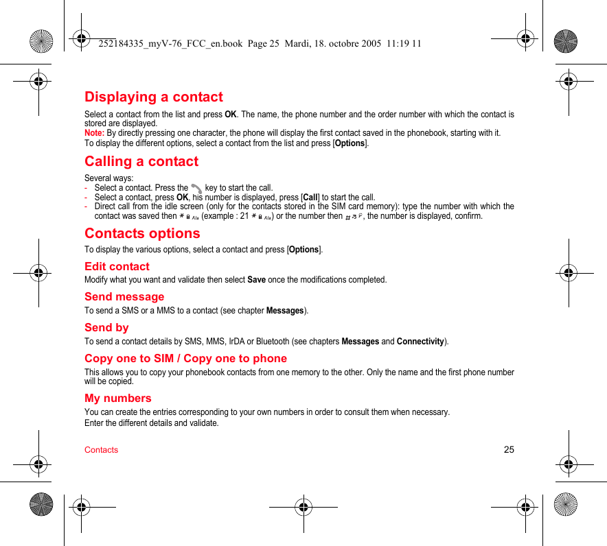 Contacts 25Displaying a contactSelect a contact from the list and press OK. The name, the phone number and the order number with which the contact is stored are displayed.Note: By directly pressing one character, the phone will display the first contact saved in the phonebook, starting with it.To display the different options, select a contact from the list and press [Options].Calling a contactSeveral ways:-Select a contact. Press the  key to start the call.-Select a contact, press OK, his number is displayed, press [Call] to start the call.-Direct call from the idle screen (only for the contacts stored in the SIM card memory): type the number with which the contact was saved then   (example : 21  ) or the number then  , the number is displayed, confirm.Contacts optionsTo display the various options, select a contact and press [Options].Edit contactModify what you want and validate then select Save once the modifications completed.Send messageTo send a SMS or a MMS to a contact (see chapter Messages).Send byTo send a contact details by SMS, MMS, IrDA or Bluetooth (see chapters Messages and Connectivity).Copy one to SIM / Copy one to phoneThis allows you to copy your phonebook contacts from one memory to the other. Only the name and the first phone number will be copied.My numbersYou can create the entries corresponding to your own numbers in order to consult them when necessary.Enter the different details and validate.252184335_myV-76_FCC_en.book  Page 25  Mardi, 18. octobre 2005  11:19 11