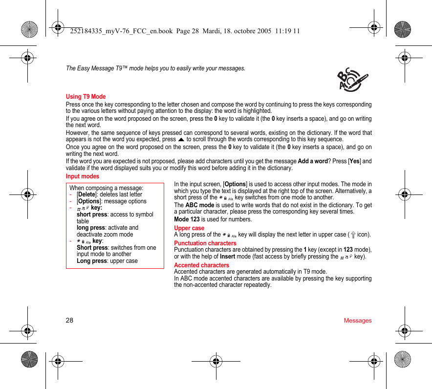 28 MessagesThe Easy Message T9™ mode helps you to easily write your messages.Using T9 ModePress once the key corresponding to the letter chosen and compose the word by continuing to press the keys corresponding to the various letters without paying attention to the display: the word is highlighted.If you agree on the word proposed on the screen, press the 0 key to validate it (the 0 key inserts a space), and go on writing the next word.However, the same sequence of keys pressed can correspond to several words, existing on the dictionary. If the word that appears is not the word you expected, press S to scroll through the words corresponding to this key sequence.Once you agree on the word proposed on the screen, press the 0 key to validate it (the 0 key inserts a space), and go on writing the next word.If the word you are expected is not proposed, please add characters until you get the message Add a word? Press [Yes] and validate if the word displayed suits you or modify this word before adding it in the dictionary.Input modesIn the input screen, [Options] is used to access other input modes. The mode in which you type the text is displayed at the right top of the screen. Alternatively, a short press of the   key switches from one mode to another.The ABC mode is used to write words that do not exist in the dictionary. To get a particular character, please press the corresponding key several times. Mode 123 is used for numbers. Upper caseA long press of the   key will display the next letter in upper case (  icon).Punctuation charactersPunctuation characters are obtained by pressing the 1 key (except in 123 mode), or with the help of Insert mode (fast access by briefly pressing the   key).Accented charactersAccented characters are generated automatically in T9 mode.In ABC mode accented characters are available by pressing the key supporting the non-accented character repeatedly.When composing a message:-[Delete]: deletes last letter-[Options]: message options- key: short press: access to symbol table long press: activate and deactivate zoom mode- key:  Short press: switches from one input mode to another Long press: upper case252184335_myV-76_FCC_en.book  Page 28  Mardi, 18. octobre 2005  11:19 11