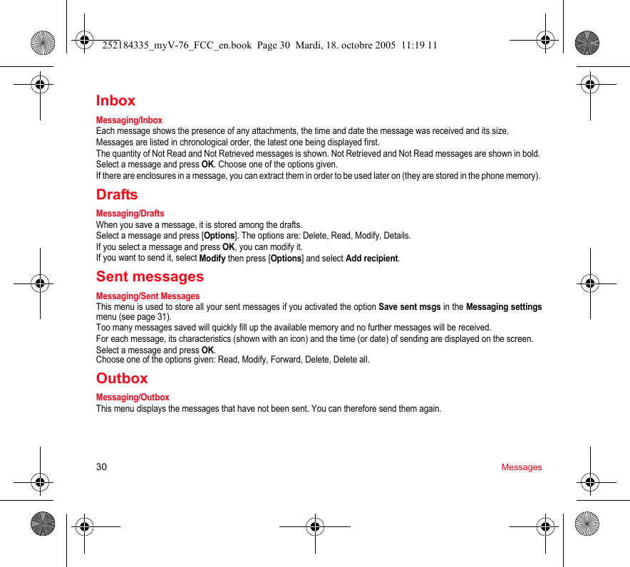 30 MessagesInboxMessaging/InboxEach message shows the presence of any attachments, the time and date the message was received and its size.Messages are listed in chronological order, the latest one being displayed first.The quantity of Not Read and Not Retrieved messages is shown. Not Retrieved and Not Read messages are shown in bold. Select a message and press OK. Choose one of the options given.If there are enclosures in a message, you can extract them in order to be used later on (they are stored in the phone memory). DraftsMessaging/DraftsWhen you save a message, it is stored among the drafts.Select a message and press [Options]. The options are: Delete, Read, Modify, Details.If you select a message and press OK, you can modify it.If you want to send it, select Modify then press [Options] and select Add recipient.Sent messagesMessaging/Sent MessagesThis menu is used to store all your sent messages if you activated the option Save sent msgs in the Messaging settingsmenu (see page 31).Too many messages saved will quickly fill up the available memory and no further messages will be received.For each message, its characteristics (shown with an icon) and the time (or date) of sending are displayed on the screen.Select a message and press OK.Choose one of the options given: Read, Modify, Forward, Delete, Delete all.OutboxMessaging/OutboxThis menu displays the messages that have not been sent. You can therefore send them again.252184335_myV-76_FCC_en.book  Page 30  Mardi, 18. octobre 2005  11:19 11