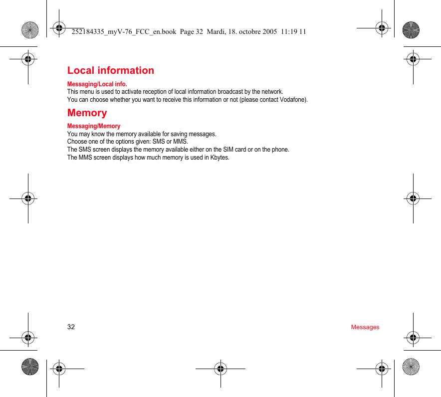 32 MessagesLocal informationMessaging/Local info.This menu is used to activate reception of local information broadcast by the network.You can choose whether you want to receive this information or not (please contact Vodafone).MemoryMessaging/MemoryYou may know the memory available for saving messages.Choose one of the options given: SMS or MMS.The SMS screen displays the memory available either on the SIM card or on the phone.The MMS screen displays how much memory is used in Kbytes.252184335_myV-76_FCC_en.book  Page 32  Mardi, 18. octobre 2005  11:19 11