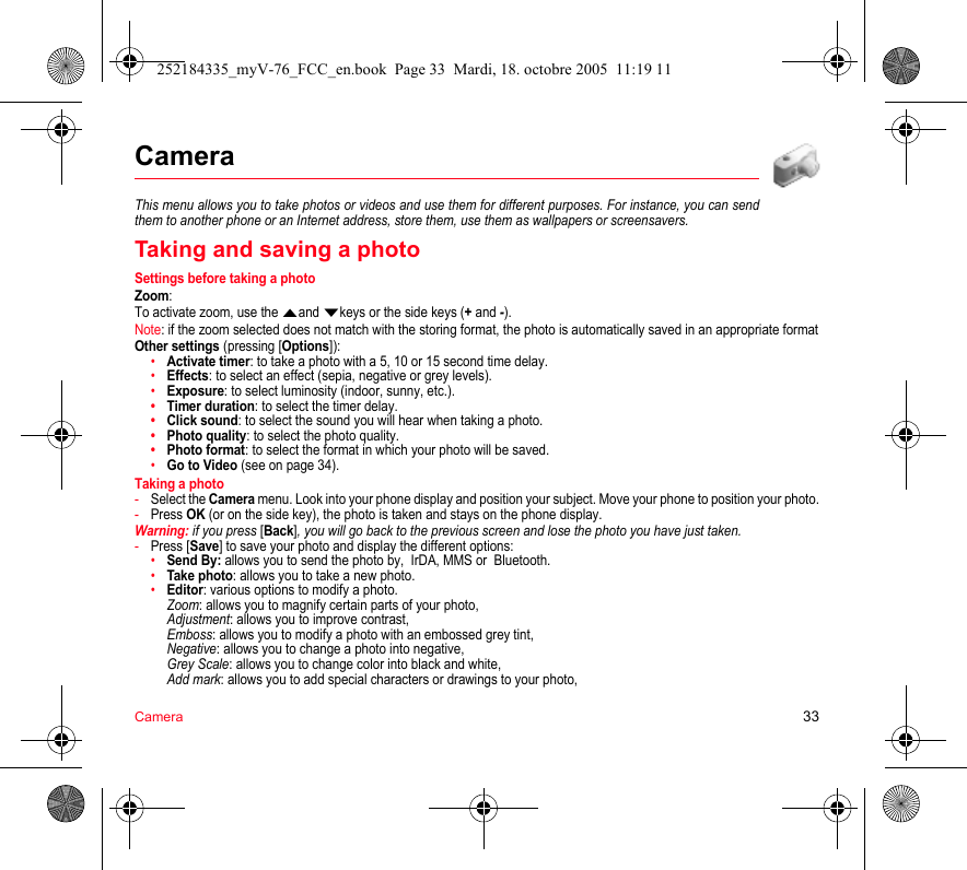 Camera 33CameraThis menu allows you to take photos or videos and use them for different purposes. For instance, you can send them to another phone or an Internet address, store them, use them as wallpapers or screensavers.Taking and saving a photoSettings before taking a photoZoom:To activate zoom, use the Sand Tkeys or the side keys (+ and -).Note: if the zoom selected does not match with the storing format, the photo is automatically saved in an appropriate formatOther settings (pressing [Options]):•Activate timer: to take a photo with a 5, 10 or 15 second time delay.•Effects: to select an effect (sepia, negative or grey levels).•Exposure: to select luminosity (indoor, sunny, etc.).•Timer duration: to select the timer delay.•Click sound: to select the sound you will hear when taking a photo.•Photo quality: to select the photo quality.•Photo format: to select the format in which your photo will be saved.•Go to Video (see on page 34).Taking a photo-Select the Camera menu. Look into your phone display and position your subject. Move your phone to position your photo.-Press OK (or on the side key), the photo is taken and stays on the phone display.Warning: if you press [Back], you will go back to the previous screen and lose the photo you have just taken.-Press [Save] to save your photo and display the different options:•Send By: allows you to send the photo by,  IrDA, MMS or  Bluetooth.•Take photo: allows you to take a new photo.•Editor: various options to modify a photo. Zoom: allows you to magnify certain parts of your photo, Adjustment: allows you to improve contrast, Emboss: allows you to modify a photo with an embossed grey tint, Negative: allows you to change a photo into negative, Grey Scale: allows you to change color into black and white, Add mark: allows you to add special characters or drawings to your photo, 252184335_myV-76_FCC_en.book  Page 33  Mardi, 18. octobre 2005  11:19 11