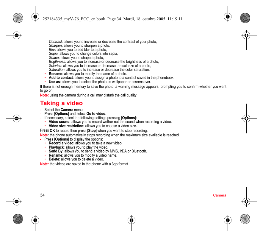 34 CameraContrast: allows you to increase or decrease the contrast of your photo, Sharpen: allows you to sharpen a photo, Blur: allows you to add blur to a photo, Sepia: allows you to change colors into sepia, Shape: allows you to shape a photo, Brigthness: allows you to increase or decrease the brightness of a photo, Solarize: allows you to increase or decrease the solarize of a photo, Saturation: allows you to increase or decrease the color saturation.•Rename: allows you to modify the name of a photo.•Add to contact: allows you to assign a photo to a contact saved in the phonebook.•Use as: allows you to select the photo as wallpaper or screensaver.If there is not enough memory to save the photo, a warning message appears, prompting you to confirm whether you want to go on.Note: using the camera during a call may disturb the call quality.Taking a video-Select the Camera menu.-Press [Options] and select Go to video.-If necessary, select the following settings pressing [Options]:•Video sound: allows you to record wether not the sound when recording a video.•Video size restriction: allows you to choose a video size.Press OK to record then press [Stop] when you want to stop recording.Note: the phone automatically stops recording when the maximum size available is reached.-Press [Options] to display the options: •Record a video: allows you to take a new video.•Playback: allows you to play the video.•Send By: allows you to send a video by MMS, IrDA or Bluetooth.•Rename: allows you to modify a video name.•Delete: allows you to delete a video.Note: the videos are saved in the phone with a 3gp format.252184335_myV-76_FCC_en.book  Page 34  Mardi, 18. octobre 2005  11:19 11