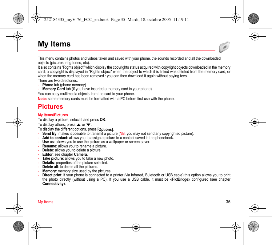 My Items 35My ItemsThis menu contains photos and videos taken and saved with your phone, the sounds recorded and all the downloaded objects (pictures, ring tones, etc). It also contains &quot;Rights object&quot; which display the copyrights status acquired with copyright objects downloaded in the memory card; a copyright is displayed in &quot;Rights object&quot; when the object to which it is linked was deleted from the memory card, or when the memory card has been removed : you can then download it again without paying fees.There are two directories:-Phone tab (phone memory)-Memory Card tab (if you have inserted a memory card in your phone).You can copy multimedia objects from the card to your phone.Note: some memory cards must be formatted with a PC before first use with the phone.PicturesMy Items/PicturesTo display a picture, select it and press OK.To display others, press S or T.To display the different options, press [Options].-Send By: makes it possible to transmit a picture (NB: you may not send any copyrighted picture).-Add to contact: allows you to assign a picture to a contact saved in the phonebook.-Use as: allows you to use the picture as a wallpaper or screen saver.-Rename: allows you to rename a picture.-Delete: allows you to delete a picture.-Editor: see chapter Camera.-Take picture: allows you to take a new photo.-Details: properties of the picture selected.-Delete all: to delete all the pictures.-Memory: memory size used by the pictures.-Direct print: if your phone is connected to a printer (via infrared, Buletooth or USB cable) this option allows you to print the photo directly (without using a PC). If you use a USB cable, it must be «PictBridge» configured (see chapter Connectivity).252184335_myV-76_FCC_en.book  Page 35  Mardi, 18. octobre 2005  11:19 11