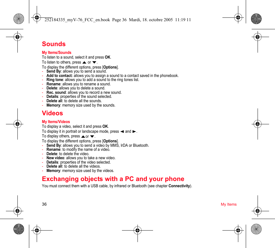 36 My ItemsSoundsMy Items/SoundsTo listen to a sound, select it and press OK.To listen to others, press S or T.To display the different options, press [Options].-Send By: allows you to send a sound.-Add to contact: allows you to assign a sound to a contact saved in the phonebook.-Ring tone: allows you to add a sound to the ring tones list.-Rename: allows you to rename a sound.-Delete: allows you to delete a sound.-Rec. sound: allows you to record a new sound.-Details: properties of the sound selected.-Delete all: to delete all the sounds.-Memory: memory size used by the sounds.VideosMy Items/VideosTo display a video, select it and press OK.To display it in portrait or landscape mode, press W and X.To display others, press Sor T.To display the different options, press [Options].-Send By: allows you to send a video by MMS, IrDA or Bluetooth.-Rename: to modify the name of a video.-Delete: to delete the video.-New video: allows you to take a new video.-Details: properties of the video selected.-Delete all: to delete all the videos.-Memory: memory size used by the videos.Exchanging objects with a PC and your phoneYou must connect them with a USB cable, by infrared or Bluetooth (see chapter Connectivity).252184335_myV-76_FCC_en.book  Page 36  Mardi, 18. octobre 2005  11:19 11