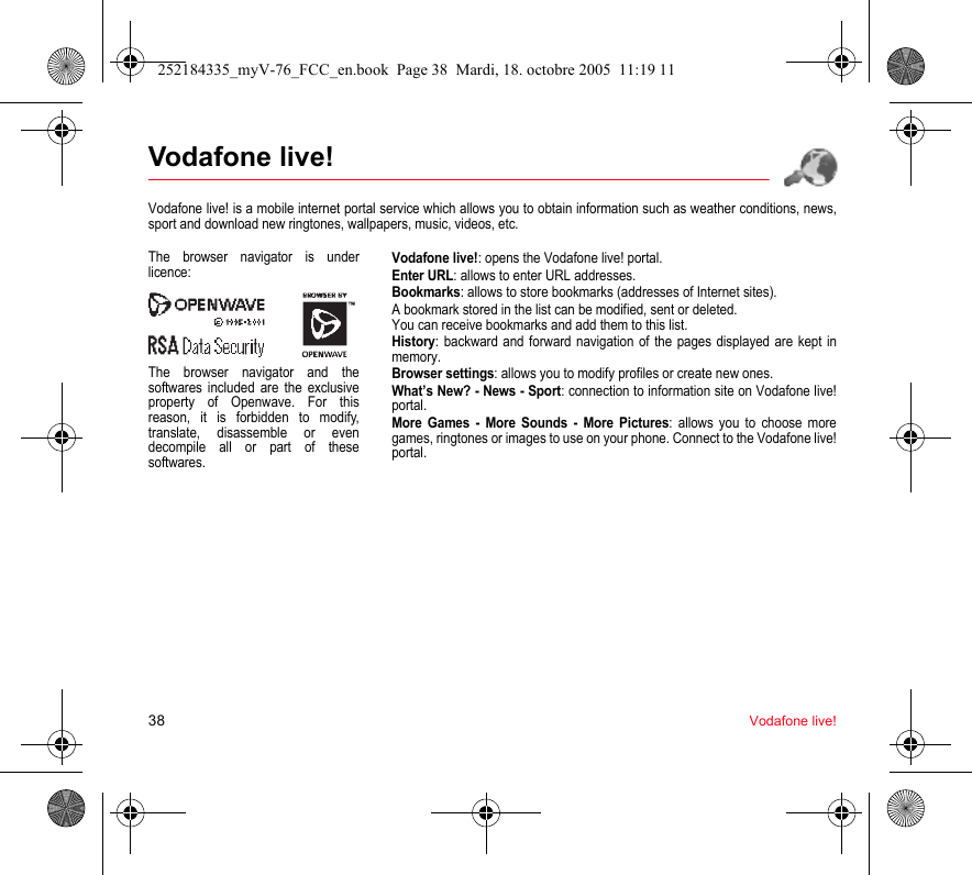 38 Vodafone live!Vodafone live!Vodafone live! is a mobile internet portal service which allows you to obtain information such as weather conditions, news, sport and download new ringtones, wallpapers, music, videos, etc.Vodafone live!: opens the Vodafone live! portal.Enter URL: allows to enter URL addresses.Bookmarks: allows to store bookmarks (addresses of Internet sites).A bookmark stored in the list can be modified, sent or deleted.You can receive bookmarks and add them to this list.History: backward and forward navigation of the pages displayed are kept in memory.Browser settings: allows you to modify profiles or create new ones.What’s New? - News - Sport: connection to information site on Vodafone live! portal.More Games - More Sounds - More Pictures: allows you to choose more games, ringtones or images to use on your phone. Connect to the Vodafone live! portal.The browser navigator is under licence:The browser navigator and the softwares included are the exclusive property of Openwave. For this reason, it is forbidden to modify, translate, disassemble or even decompile all or part of these softwares.252184335_myV-76_FCC_en.book  Page 38  Mardi, 18. octobre 2005  11:19 11