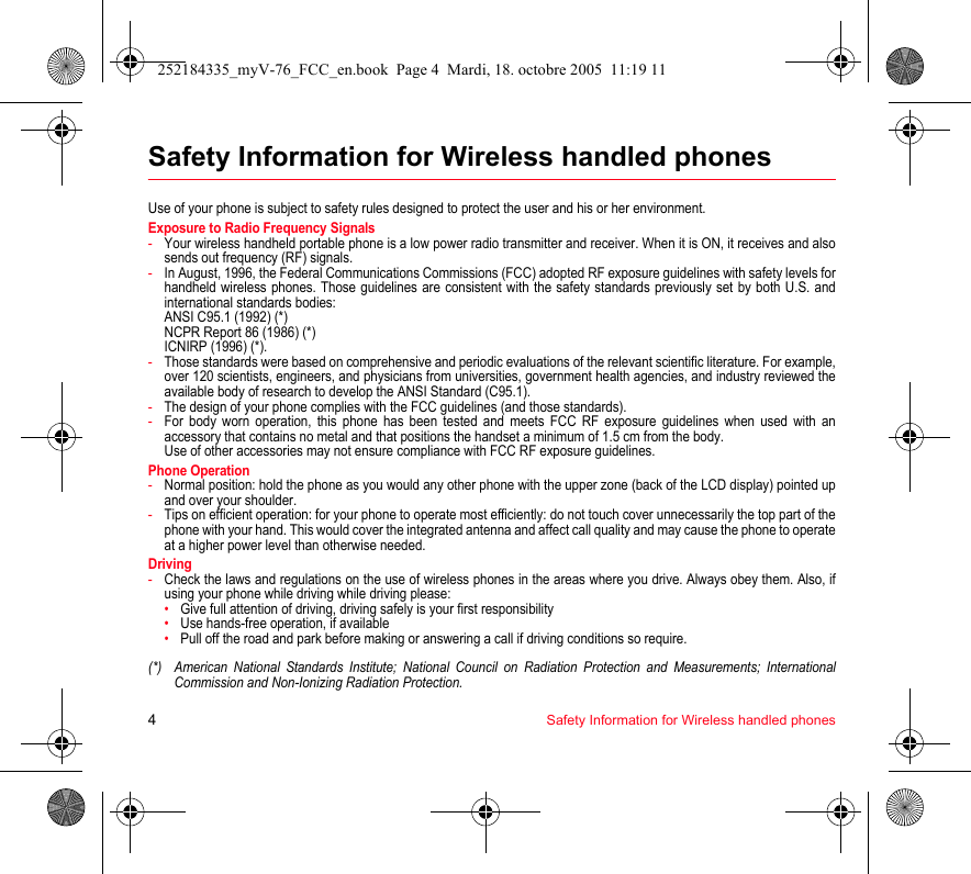 4Safety Information for Wireless handled phonesSafety Information for Wireless handled phonesUse of your phone is subject to safety rules designed to protect the user and his or her environment.Exposure to Radio Frequency Signals-Your wireless handheld portable phone is a low power radio transmitter and receiver. When it is ON, it receives and also sends out frequency (RF) signals.-In August, 1996, the Federal Communications Commissions (FCC) adopted RF exposure guidelines with safety levels for handheld wireless phones. Those guidelines are consistent with the safety standards previously set by both U.S. and international standards bodies: ANSI C95.1 (1992) (*) NCPR Report 86 (1986) (*) ICNIRP (1996) (*).-Those standards were based on comprehensive and periodic evaluations of the relevant scientific literature. For example, over 120 scientists, engineers, and physicians from universities, government health agencies, and industry reviewed the available body of research to develop the ANSI Standard (C95.1).-The design of your phone complies with the FCC guidelines (and those standards).-For body worn operation, this phone has been tested and meets FCC RF exposure guidelines when used with an accessory that contains no metal and that positions the handset a minimum of 1.5 cm from the body.  Use of other accessories may not ensure compliance with FCC RF exposure guidelines.Phone Operation-Normal position: hold the phone as you would any other phone with the upper zone (back of the LCD display) pointed up and over your shoulder.-Tips on efficient operation: for your phone to operate most efficiently: do not touch cover unnecessarily the top part of the phone with your hand. This would cover the integrated antenna and affect call quality and may cause the phone to operate at a higher power level than otherwise needed.Driving-Check the laws and regulations on the use of wireless phones in the areas where you drive. Always obey them. Also, if using your phone while driving while driving please:•Give full attention of driving, driving safely is your first responsibility•Use hands-free operation, if available•Pull off the road and park before making or answering a call if driving conditions so require.(*) American National Standards Institute; National Council on Radiation Protection and Measurements; International Commission and Non-Ionizing Radiation Protection.252184335_myV-76_FCC_en.book  Page 4  Mardi, 18. octobre 2005  11:19 11