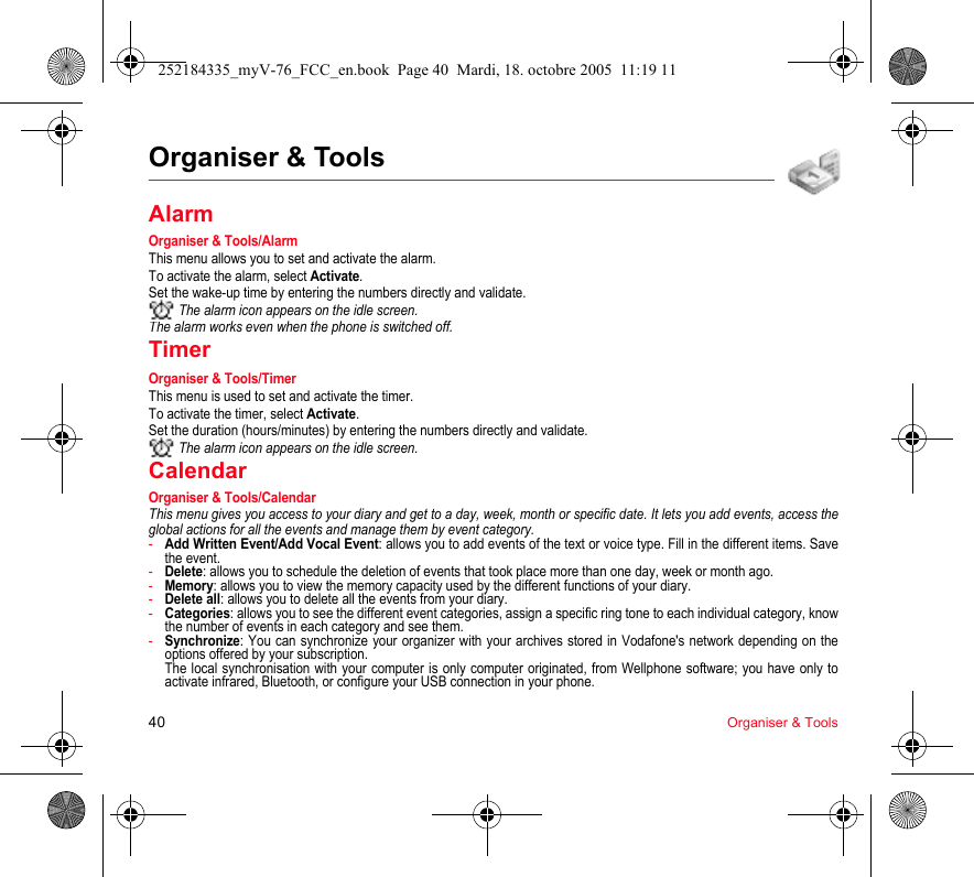 40 Organiser &amp; ToolsOrganiser &amp; ToolsAlarmOrganiser &amp; Tools/AlarmThis menu allows you to set and activate the alarm.To activate the alarm, select Activate.Set the wake-up time by entering the numbers directly and validate. The alarm icon appears on the idle screen.The alarm works even when the phone is switched off.TimerOrganiser &amp; Tools/TimerThis menu is used to set and activate the timer.To activate the timer, select Activate.Set the duration (hours/minutes) by entering the numbers directly and validate. The alarm icon appears on the idle screen.CalendarOrganiser &amp; Tools/CalendarThis menu gives you access to your diary and get to a day, week, month or specific date. It lets you add events, access the global actions for all the events and manage them by event category.-Add Written Event/Add Vocal Event: allows you to add events of the text or voice type. Fill in the different items. Save the event.-Delete: allows you to schedule the deletion of events that took place more than one day, week or month ago.-Memory: allows you to view the memory capacity used by the different functions of your diary.-Delete all: allows you to delete all the events from your diary.-Categories: allows you to see the different event categories, assign a specific ring tone to each individual category, know the number of events in each category and see them.-Synchronize: You can synchronize your organizer with your archives stored in Vodafone&apos;s network depending on the options offered by your subscription. The local synchronisation with your computer is only computer originated, from Wellphone software; you have only to activate infrared, Bluetooth, or configure your USB connection in your phone.252184335_myV-76_FCC_en.book  Page 40  Mardi, 18. octobre 2005  11:19 11