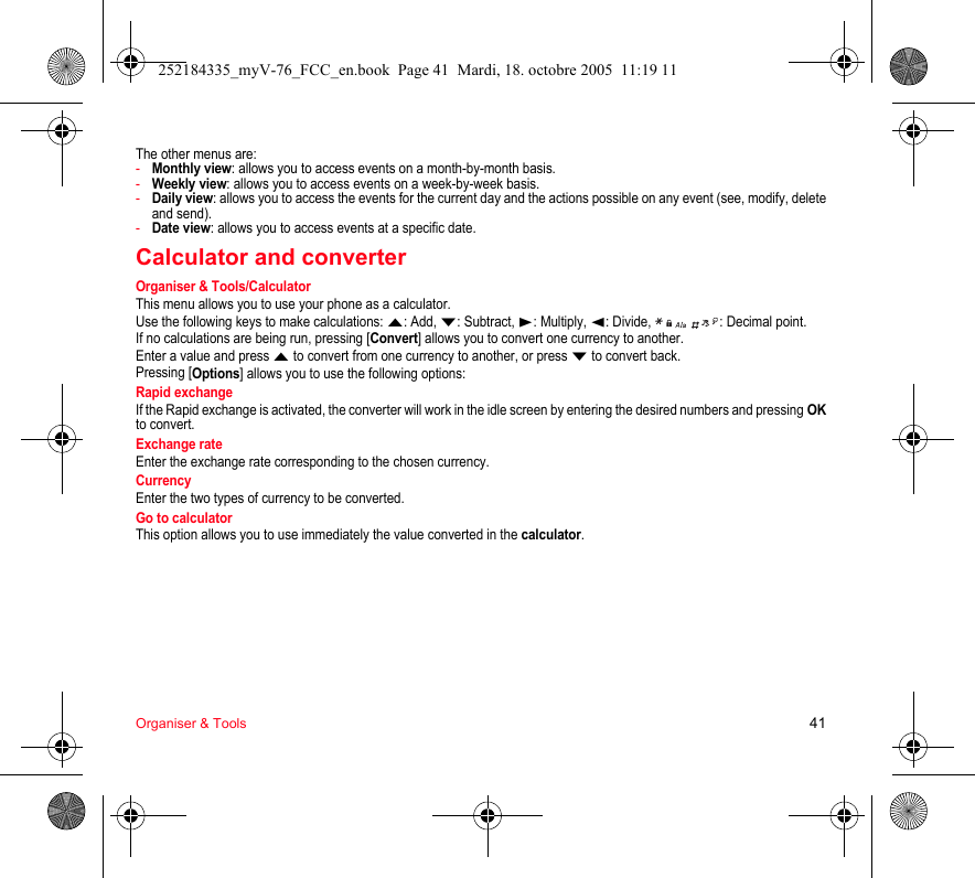 Organiser &amp; Tools 41The other menus are:-Monthly view: allows you to access events on a month-by-month basis.-Weekly view: allows you to access events on a week-by-week basis.-Daily view: allows you to access the events for the current day and the actions possible on any event (see, modify, delete and send).-Date view: allows you to access events at a specific date.Calculator and converterOrganiser &amp; Tools/CalculatorThis menu allows you to use your phone as a calculator.Use the following keys to make calculations: S: Add, T: Subtract, X: Multiply, W: Divide,    : Decimal point.If no calculations are being run, pressing [Convert] allows you to convert one currency to another.Enter a value and press S to convert from one currency to another, or press T to convert back.Pressing [Options] allows you to use the following options:Rapid exchangeIf the Rapid exchange is activated, the converter will work in the idle screen by entering the desired numbers and pressing OKto convert.Exchange rateEnter the exchange rate corresponding to the chosen currency.CurrencyEnter the two types of currency to be converted.Go to calculatorThis option allows you to use immediately the value converted in the calculator.252184335_myV-76_FCC_en.book  Page 41  Mardi, 18. octobre 2005  11:19 11