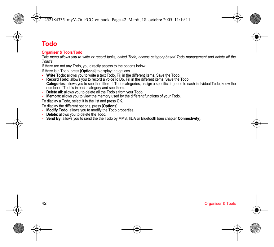 42 Organiser &amp; ToolsTodoOrganiser &amp; Tools/TodoThis menu allows you to write or record tasks, called Todo, access category-based Todo management and delete all the Todo’s.If there are not any Todo, you directly access to the options below.If there is a Todo, press [Options] to display the options.-Write Todo: allows you to write a text Todo. Fill in the different items. Save the Todo.-Record Todo: allows you to record a voiceTo Do. Fill in the different items. Save the Todo.-Categories: allows you to see the different Todo categories, assign a specific ring tone to each individual Todo, know the number of Todo’s in each category and see them.-Delete all: allows you to delete all the Todo’s from your Todo.-Memory: allows you to view the memory used by the different functions of your Todo.To display a Todo, select it in the list and press OK.To display the different options, press [Options].-Modify Todo: allows you to modify the Todo properties.-Delete: allows you to delete the Todo.-Send By: allows you to send the the Todo by MMS, IrDA or Bluetooth (see chapter Connectivity).252184335_myV-76_FCC_en.book  Page 42  Mardi, 18. octobre 2005  11:19 11
