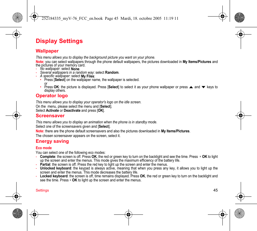 Settings 45Display SettingsWallpaperThis menu allows you to display the background picture you want on your phone.Note: you can select wallpapers through the phone default wallpapers, the pictures downloaded in My Items/Pictures and the pictures of your memory card.-No wallpaper: select None.-Several wallpapers in a random way: select Random.-A specific wallpaper: select My Files: •Press [Select] on the wallpaper name, the wallpaper is selected. or•Press OK: the picture is displayed. Press [Select] to select it as your phone wallpaper or press S and T keys to display others.Operator logoThis menu allows you to display your operator&apos;s logo on the idle screen.On the  menu, please select the menu and [Select].Select Activate or Deactivate and press [OK].ScreensaverThis menu allows you to display an animation when the phone is in standby mode.Select one of the screensavers given and [Select].Note: there are the phone default screensavers and also the pictures downloaded in My Items/Pictures.The chosen screensaver appears on the screen, select it.Energy savingEco modeYou can select one of the following eco modes:-Complete: the screen is off. Press OK, the red or green key to turn on the backlight and see the time. Press  ∗ OK to light up the screen and enter the menus. This mode gives the maximum efficiency of the battery life.-Partial: the screen is off. Press the red key to light up the screen and enter the menus.-Unlocked keyboard: the keypad is always active, meaning that when you press any key, it allows you to light up the screen and enter the menus. This mode decreases the battery life.-Locked keyboard: the screen is off, time remains displayed. Press OK, the red or green key to turn on the backlight and see the time. Press ∗ OK to light up the screen and enter the menus. 252184335_myV-76_FCC_en.book  Page 45  Mardi, 18. octobre 2005  11:19 11