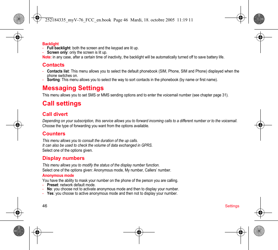 46 SettingsBacklight-Full backlight: both the screen and the keypad are lit up.-Screen only: only the screen is lit up.Note: in any case, after a certain time of inactivity, the backlight will be automatically turned off to save battery life.Contacts-Contacts list: This menu allows you to select the default phonebook (SIM, Phone, SIM and Phone) displayed when the phone switches on.-Sorting: This menu allows you to select the way to sort contacts in the phonebook (by name or first name).Messaging SettingsThis menu allows you to set SMS or MMS sending options and to enter the voicemail number (see chapter page 31).Call settingsCall divertDepending on your subscription, this service allows you to forward incoming calls to a different number or to the voicemail.Choose the type of forwarding you want from the options available.CountersThis menu allows you to consult the duration of the up calls.It can also be used to check the volume of data exchanged in GPRS.Select one of the options given.Display numbersThis menu allows you to modify the status of the display number function.Select one of the options given: Anonymous mode, My number, Callers’ number.Anonymous modeYou have the ability to mask your number on the phone of the person you are calling.-Preset: network default mode.-No: you choose not to activate anonymous mode and then to display your number.-Yes: you choose to active anonymous mode and then not to display your number.252184335_myV-76_FCC_en.book  Page 46  Mardi, 18. octobre 2005  11:19 11