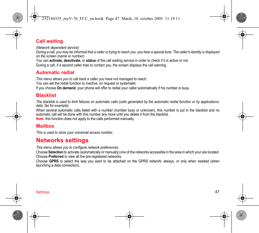 Settings 47Call waiting(Network dependent service) During a call, you may be informed that a caller is trying to reach you: you hear a special tone. The caller&apos;s identity is displayed on the screen (name or number).You can activate, deactivate, or status of the call waiting service in order to check if it is active or not. During a call, if a second caller tries to contact you, the screen displays the call warning. Automatic redialThis menu allows you to call back a caller you have not managed to reach.You can set the redial function to inactive, on request or systematic.If you choose On demand, your phone will offer to redial your caller automatically if his number is busy.BlacklistThe blacklist is used to limit failures on automatic calls (calls generated by the automatic redial function or by applications: data, fax for example).When several automatic calls failed with a number (number busy or unknown), this number is put in the blacklist and no automatic call will be done with this number any more until you delete it from the blacklist.Note: this function does not apply to the calls performed manually.Mailbox This is used to store your voicemail access number.Networks settingsThis menu allows you to configure network preferences.Choose Selection to activate (automatically or manually) one of the networks accessible in the area in which your are located.Choose Preferred to view all the pre-registered networks.Choose GPRS to select the way you want to be attached on the GPRS network: always, or only when needed (when launching a data connection).252184335_myV-76_FCC_en.book  Page 47  Mardi, 18. octobre 2005  11:19 11