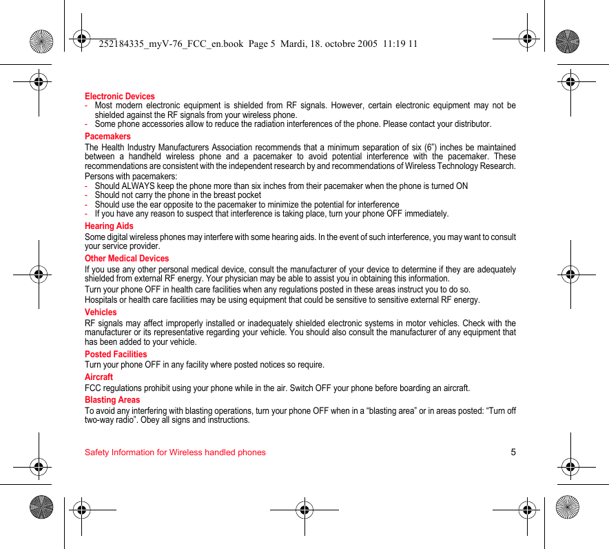 Safety Information for Wireless handled phones 5Electronic Devices-Most modern electronic equipment is shielded from RF signals. However, certain electronic equipment may not be shielded against the RF signals from your wireless phone.-Some phone accessories allow to reduce the radiation interferences of the phone. Please contact your distributor.PacemakersThe Health Industry Manufacturers Association recommends that a minimum separation of six (6”) inches be maintained between a handheld wireless phone and a pacemaker to avoid potential interference with the pacemaker. These recommendations are consistent with the independent research by and recommendations of Wireless Technology Research.Persons with pacemakers:-Should ALWAYS keep the phone more than six inches from their pacemaker when the phone is turned ON-Should not carry the phone in the breast pocket-Should use the ear opposite to the pacemaker to minimize the potential for interference-If you have any reason to suspect that interference is taking place, turn your phone OFF immediately.Hearing AidsSome digital wireless phones may interfere with some hearing aids. In the event of such interference, you may want to consult your service provider.Other Medical DevicesIf you use any other personal medical device, consult the manufacturer of your device to determine if they are adequately shielded from external RF energy. Your physician may be able to assist you in obtaining this information.Turn your phone OFF in health care facilities when any regulations posted in these areas instruct you to do so.Hospitals or health care facilities may be using equipment that could be sensitive to sensitive external RF energy.VehiclesRF signals may affect improperly installed or inadequately shielded electronic systems in motor vehicles. Check with the manufacturer or its representative regarding your vehicle. You should also consult the manufacturer of any equipment that has been added to your vehicle.Posted FacilitiesTurn your phone OFF in any facility where posted notices so require.AircraftFCC regulations prohibit using your phone while in the air. Switch OFF your phone before boarding an aircraft.Blasting AreasTo avoid any interfering with blasting operations, turn your phone OFF when in a “blasting area” or in areas posted: “Turn off two-way radio”. Obey all signs and instructions.252184335_myV-76_FCC_en.book  Page 5  Mardi, 18. octobre 2005  11:19 11