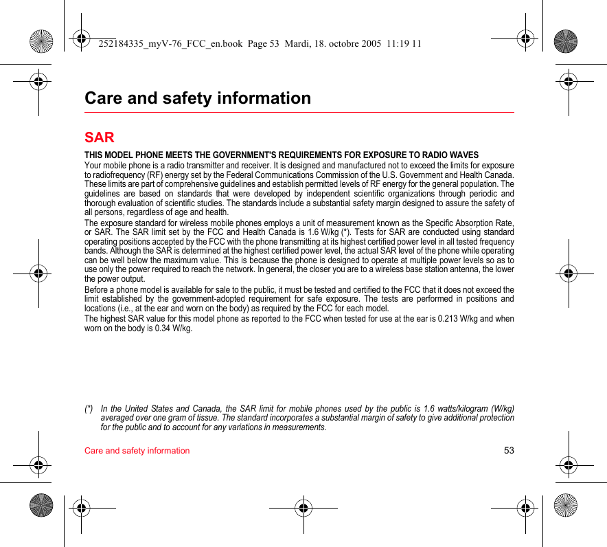 Care and safety information 53Care and safety informationSARTHIS MODEL PHONE MEETS THE GOVERNMENT&apos;S REQUIREMENTS FOR EXPOSURE TO RADIO WAVESYour mobile phone is a radio transmitter and receiver. It is designed and manufactured not to exceed the limits for exposure to radiofrequency (RF) energy set by the Federal Communications Commission of the U.S. Government and Health Canada. These limits are part of comprehensive guidelines and establish permitted levels of RF energy for the general population. The guidelines are based on standards that were developed by independent scientific organizations through periodic and thorough evaluation of scientific studies. The standards include a substantial safety margin designed to assure the safety of all persons, regardless of age and health.The exposure standard for wireless mobile phones employs a unit of measurement known as the Specific Absorption Rate, or SAR. The SAR limit set by the FCC and Health Canada is 1.6 W/kg (*). Tests for SAR are conducted using standard operating positions accepted by the FCC with the phone transmitting at its highest certified power level in all tested frequency bands. Although the SAR is determined at the highest certified power level, the actual SAR level of the phone while operating can be well below the maximum value. This is because the phone is designed to operate at multiple power levels so as to use only the power required to reach the network. In general, the closer you are to a wireless base station antenna, the lower the power output.Before a phone model is available for sale to the public, it must be tested and certified to the FCC that it does not exceed the limit established by the government-adopted requirement for safe exposure. The tests are performed in positions and locations (i.e., at the ear and worn on the body) as required by the FCC for each model.The highest SAR value for this model phone as reported to the FCC when tested for use at the ear is 0.213 W/kg and when worn on the body is 0.34 W/kg.(*) In the United States and Canada, the SAR limit for mobile phones used by the public is 1.6 watts/kilogram (W/kg) averaged over one gram of tissue. The standard incorporates a substantial margin of safety to give additional protection for the public and to account for any variations in measurements.252184335_myV-76_FCC_en.book  Page 53  Mardi, 18. octobre 2005  11:19 11