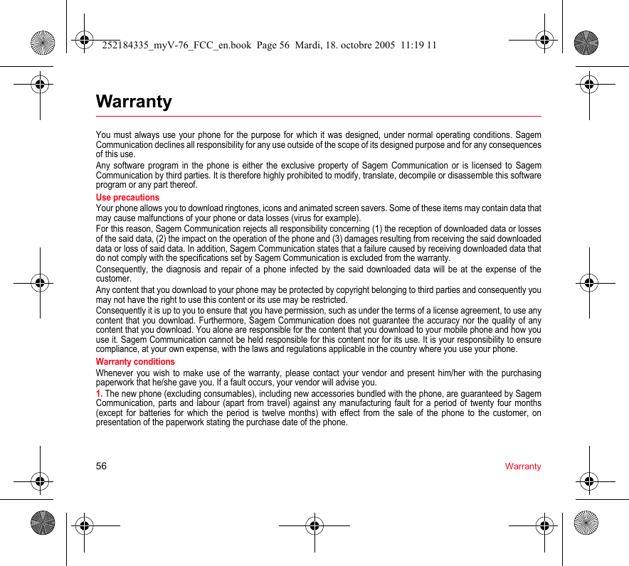 56 WarrantyWarrantyYou must always use your phone for the purpose for which it was designed, under normal operating conditions. Sagem Communication declines all responsibility for any use outside of the scope of its designed purpose and for any consequences of this use.Any software program in the phone is either the exclusive property of Sagem Communication or is licensed to Sagem Communication by third parties. It is therefore highly prohibited to modify, translate, decompile or disassemble this software program or any part thereof.Use precautionsYour phone allows you to download ringtones, icons and animated screen savers. Some of these items may contain data that may cause malfunctions of your phone or data losses (virus for example).For this reason, Sagem Communication rejects all responsibility concerning (1) the reception of downloaded data or losses of the said data, (2) the impact on the operation of the phone and (3) damages resulting from receiving the said downloaded data or loss of said data. In addition, Sagem Communication states that a failure caused by receiving downloaded data that do not comply with the specifications set by Sagem Communication is excluded from the warranty.Consequently, the diagnosis and repair of a phone infected by the said downloaded data will be at the expense of the customer.Any content that you download to your phone may be protected by copyright belonging to third parties and consequently you may not have the right to use this content or its use may be restricted.Consequently it is up to you to ensure that you have permission, such as under the terms of a license agreement, to use any content that you download. Furthermore, Sagem Communication does not guarantee the accuracy nor the quality of any content that you download. You alone are responsible for the content that you download to your mobile phone and how you use it. Sagem Communication cannot be held responsible for this content nor for its use. It is your responsibility to ensure compliance, at your own expense, with the laws and regulations applicable in the country where you use your phone.Warranty conditionsWhenever you wish to make use of the warranty, please contact your vendor and present him/her with the purchasing paperwork that he/she gave you. If a fault occurs, your vendor will advise you.1. The new phone (excluding consumables), including new accessories bundled with the phone, are guaranteed by Sagem Communication, parts and labour (apart from travel) against any manufacturing fault for a period of twenty four months (except for batteries for which the period is twelve months) with effect from the sale of the phone to the customer, on presentation of the paperwork stating the purchase date of the phone.252184335_myV-76_FCC_en.book  Page 56  Mardi, 18. octobre 2005  11:19 11