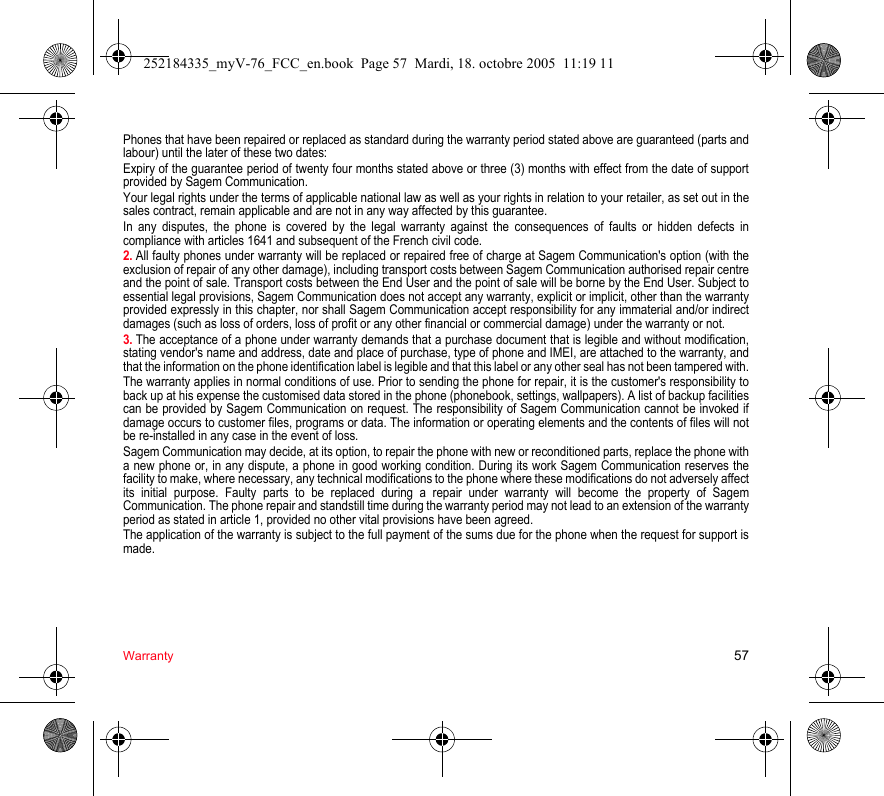 Warranty 57Phones that have been repaired or replaced as standard during the warranty period stated above are guaranteed (parts and labour) until the later of these two dates:Expiry of the guarantee period of twenty four months stated above or three (3) months with effect from the date of support provided by Sagem Communication.Your legal rights under the terms of applicable national law as well as your rights in relation to your retailer, as set out in the sales contract, remain applicable and are not in any way affected by this guarantee.In any disputes, the phone is covered by the legal warranty against the consequences of faults or hidden defects in compliance with articles 1641 and subsequent of the French civil code.2. All faulty phones under warranty will be replaced or repaired free of charge at Sagem Communication&apos;s option (with the exclusion of repair of any other damage), including transport costs between Sagem Communication authorised repair centre and the point of sale. Transport costs between the End User and the point of sale will be borne by the End User. Subject to essential legal provisions, Sagem Communication does not accept any warranty, explicit or implicit, other than the warranty provided expressly in this chapter, nor shall Sagem Communication accept responsibility for any immaterial and/or indirect damages (such as loss of orders, loss of profit or any other financial or commercial damage) under the warranty or not.3. The acceptance of a phone under warranty demands that a purchase document that is legible and without modification, stating vendor&apos;s name and address, date and place of purchase, type of phone and IMEI, are attached to the warranty, and that the information on the phone identification label is legible and that this label or any other seal has not been tampered with.The warranty applies in normal conditions of use. Prior to sending the phone for repair, it is the customer&apos;s responsibility to back up at his expense the customised data stored in the phone (phonebook, settings, wallpapers). A list of backup facilities can be provided by Sagem Communication on request. The responsibility of Sagem Communication cannot be invoked if damage occurs to customer files, programs or data. The information or operating elements and the contents of files will not be re-installed in any case in the event of loss.Sagem Communication may decide, at its option, to repair the phone with new or reconditioned parts, replace the phone with a new phone or, in any dispute, a phone in good working condition. During its work Sagem Communication reserves the facility to make, where necessary, any technical modifications to the phone where these modifications do not adversely affect its initial purpose. Faulty parts to be replaced during a repair under warranty will become the property of Sagem Communication. The phone repair and standstill time during the warranty period may not lead to an extension of the warranty period as stated in article 1, provided no other vital provisions have been agreed.The application of the warranty is subject to the full payment of the sums due for the phone when the request for support is made.252184335_myV-76_FCC_en.book  Page 57  Mardi, 18. octobre 2005  11:19 11