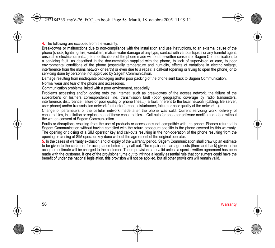 58 Warranty4. The following are excluded from the warranty:Breakdowns or malfunctions due to non-compliance with the installation and use instructions, to an external cause of the phone (shock, lightning, fire, vandalism, malice, water damage of any type, contact with various liquids or any harmful agent, unsuitable electric current… ), to modifications of the phone made without the written consent of Sagem Communication, to a servicing fault, as described in the documentation supplied with the phone, to lack of supervision or care, to poor environmental conditions of the phone (especially temperature and humidity, effects of variations in electric voltage, interference from the mains network or earth) or even due to a repair, a call-out (opening or trying to open the phone) or to servicing done by personnel not approved by Sagem Communication.Damage resulting from inadequate packaging and/or poor packing of the phone sent back to Sagem Communication.Normal wear and tear of the phone and accessories.Communication problems linked with a poor environment, especially:Problems accessing and/or logging onto the Internet, such as breakdowns of the access network, the failure of the subscriber&apos;s or his/hers correspondent&apos;s line, transmission fault (poor geographic coverage by radio transmitters, interference, disturbance, failure or poor quality of phone lines...), a fault inherent to the local network (cabling, file server, user phone) and/or transmission network fault (interference, disturbance, failure or poor quality of the network...).Change of parameters of the cellular network made after the phone was sold. Current servicing work: delivery of consumables, installation or replacement of these consumables… Call-outs for phone or software modified or added without the written consent of Sagem Communication.Faults or disruptions resulting from the use of products or accessories not compatible with the phone. Phones returned to Sagem Communication without having complied with the return procedure specific to the phone covered by this warranty. The opening or closing of a SIM operator key and call-outs resulting in the non-operation of the phone resulting from the opening or closing of SIM operator key done without the agreement of the original operator.5. In the cases of warranty exclusion and of expiry of the warranty period, Sagem Communication shall draw up an estimate to be given to the customer for acceptance before any call-out. The repair and carriage costs (there and back) given in the accepted estimate will be charged to the customer. These provisions are valid unless a special written agreement has been made with the customer. If one of the provisions turns out to infringe a legally essential rule that consumers could have the benefit of under the national legislation, this provision will not be applied, but all other provisions will remain valid.252184335_myV-76_FCC_en.book  Page 58  Mardi, 18. octobre 2005  11:19 11