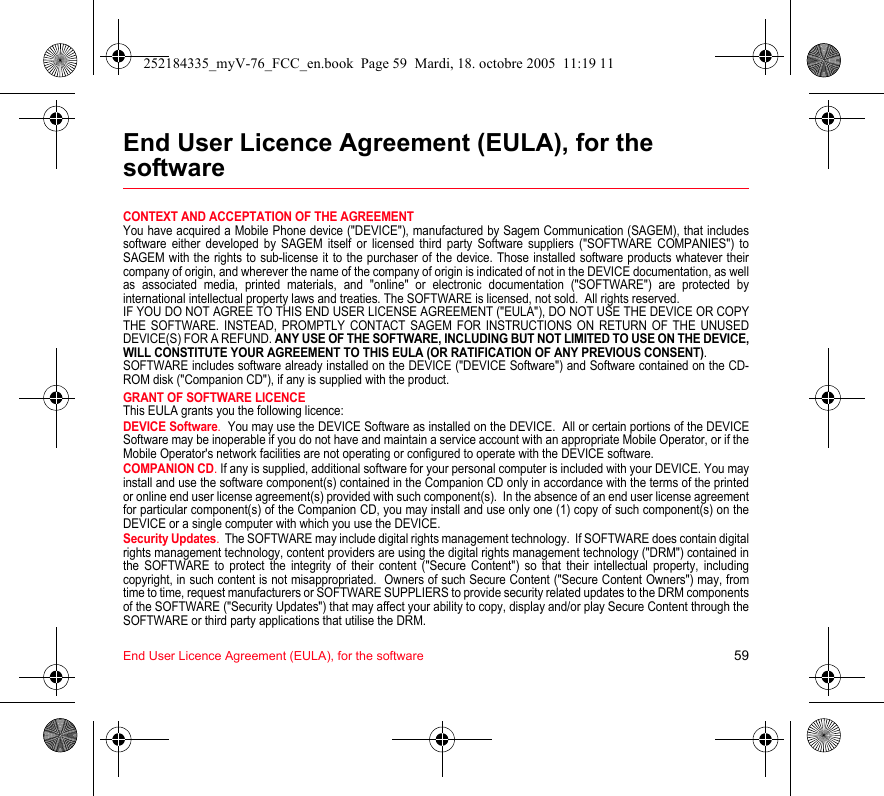 End User Licence Agreement (EULA), for the software 59End User Licence Agreement (EULA), for the softwareCONTEXT AND ACCEPTATION OF THE AGREEMENTYou have acquired a Mobile Phone device (&quot;DEVICE&quot;), manufactured by Sagem Communication (SAGEM), that includes software either developed by SAGEM itself or licensed third party Software suppliers (&quot;SOFTWARE COMPANIES&quot;) to SAGEM with the rights to sub-license it to the purchaser of the device. Those installed software products whatever their company of origin, and wherever the name of the company of origin is indicated of not in the DEVICE documentation, as well as associated media, printed materials, and &quot;online&quot; or electronic documentation (&quot;SOFTWARE&quot;) are protected by international intellectual property laws and treaties. The SOFTWARE is licensed, not sold.  All rights reserved. IF YOU DO NOT AGREE TO THIS END USER LICENSE AGREEMENT (&quot;EULA&quot;), DO NOT USE THE DEVICE OR COPY THE SOFTWARE. INSTEAD, PROMPTLY CONTACT SAGEM FOR INSTRUCTIONS ON RETURN OF THE UNUSED DEVICE(S) FOR A REFUND. ANY USE OF THE SOFTWARE, INCLUDING BUT NOT LIMITED TO USE ON THE DEVICE, WILL CONSTITUTE YOUR AGREEMENT TO THIS EULA (OR RATIFICATION OF ANY PREVIOUS CONSENT). SOFTWARE includes software already installed on the DEVICE (&quot;DEVICE Software&quot;) and Software contained on the CD-ROM disk (&quot;Companion CD&quot;), if any is supplied with the product.  GRANT OF SOFTWARE LICENCEThis EULA grants you the following licence: DEVICE Software.  You may use the DEVICE Software as installed on the DEVICE.  All or certain portions of the DEVICE Software may be inoperable if you do not have and maintain a service account with an appropriate Mobile Operator, or if the Mobile Operator&apos;s network facilities are not operating or configured to operate with the DEVICE software.COMPANION CD. If any is supplied, additional software for your personal computer is included with your DEVICE. You may install and use the software component(s) contained in the Companion CD only in accordance with the terms of the printed or online end user license agreement(s) provided with such component(s).  In the absence of an end user license agreement for particular component(s) of the Companion CD, you may install and use only one (1) copy of such component(s) on the DEVICE or a single computer with which you use the DEVICE. Security Updates.  The SOFTWARE may include digital rights management technology.  If SOFTWARE does contain digital rights management technology, content providers are using the digital rights management technology (&quot;DRM&quot;) contained in the SOFTWARE to protect the integrity of their content (&quot;Secure Content&quot;) so that their intellectual property, including copyright, in such content is not misappropriated.  Owners of such Secure Content (&quot;Secure Content Owners&quot;) may, from time to time, request manufacturers or SOFTWARE SUPPLIERS to provide security related updates to the DRM components of the SOFTWARE (&quot;Security Updates&quot;) that may affect your ability to copy, display and/or play Secure Content through the SOFTWARE or third party applications that utilise the DRM.  252184335_myV-76_FCC_en.book  Page 59  Mardi, 18. octobre 2005  11:19 11