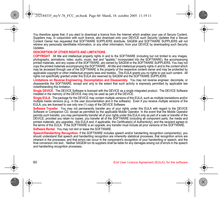 60 End User Licence Agreement (EULA), for the softwareYou therefore agree that, if you elect to download a licence from the Internet which enables your use of Secure Content, Suppliers may, in conjunction with such licence, also download onto your DEVICE such Security Updates that a Secure Content Owner has requested that SOFTWARE SUPPLIERS distribute. SAGEM and SOFTWARE SUPPLIERS will not retrieve any personally identifiable information, or any other information, from your DEVICE by downloading such Security Updates. DESCRIPTION OF OTHER RIGHTS AND LIMITATIONSCOPYRIGHT.  All title and intellectual property rights in and to the SOFTWARE (including but not limited to any images, photographs, animations, video, audio, music, text and &quot;applets,&quot; incorporated into the SOFTWARE), the accompanying printed materials, and any copies of the SOFTWARE, are owned by SAGEM or the SOFTWARE SUPPLIERS. You may not copy the printed materials accompanying the SOFTWARE.  All title and intellectual property rights in and to the content which may be accessed through use of the SOFTWARE is the property of the respective content owner and may be protected by applicable copyright or other intellectual property laws and treaties.  This EULA grants you no rights to use such content.  All rights not specifically granted under this EULA are reserved by SAGEM and the SOFTWARE SUPPLIERSLimitations on Reverse Engineering, Decompilation and Disassembly.  You may not reverse engineer, decompile, or disassemble the SOFTWARE, except and only to the extent that such activity is expressly permitted by applicable law notwithstanding this limitation.Single DEVICE.  The DEVICE Software is licensed with the DEVICE as a single integrated product.  The DEVICE Software installed in the memory of the DEVICE may only be used as part of the DEVICE.Single EULA.  The package for the DEVICE may contain multiple versions of this EULA, such as multiple translations and/or multiple media versions (e.g., in the user documentation and in the software).  Even if you receive multiple versions of the EULA, you are licensed to use only one (1) copy of the DEVICE Software. Software Transfer.  You may not permanently transfer any of your rights under this EULA with regard to the DEVICE Software or Companion CD, except as permitted by the applicable Mobile Operator. In the event that the Mobile Operator permits such transfer, you may permanently transfer all of your rights under this EULA only as part of a sale or transfer of the DEVICE, provided you retain no copies, you transfer all of the SOFTWARE (including all component parts, the media and printed materials, any upgrades , this EULA and, if applicable, the Certificate(s) of Authenticity), and the recipient agrees to the terms of this EULA.  If the SOFTWARE is an upgrade, any transfer must include all prior versions of the SOFTWARE.Software Rental.  You may not rent or lease the SOFTWARE.  Speech/Handwriting Recognition. If the SOFTWARE includes speech and/or handwriting recognition component(s), you should understand that speech and handwriting recognition are inherently statistical processes; that recognition errors are inherent in the processes; and that errors can occur in the component&apos;s recognition of your handwriting or speech, and the final conversion into text..  Neither SAGEM nor its suppliers shall be liable for any damages arising out of errors in the speech and handwriting recognition processes.252184335_myV-76_FCC_en.book  Page 60  Mardi, 18. octobre 2005  11:19 11