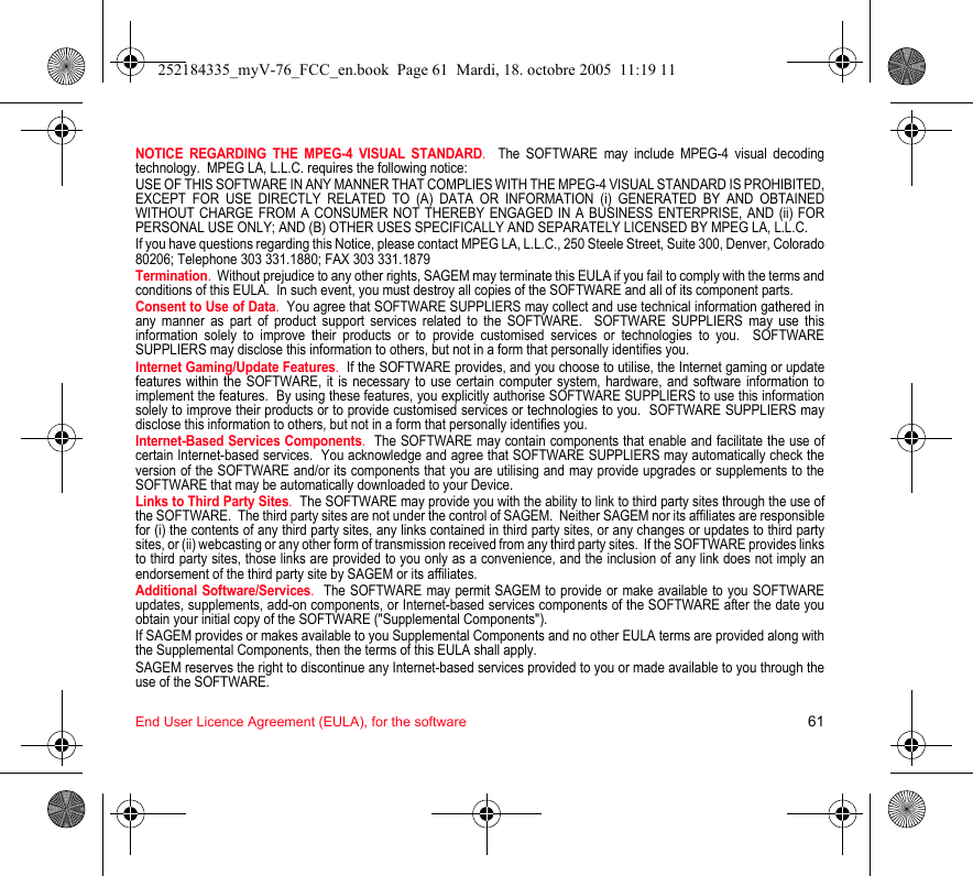 End User Licence Agreement (EULA), for the software 61NOTICE REGARDING THE MPEG-4 VISUAL STANDARD.  The SOFTWARE may include MPEG-4 visual decoding technology.  MPEG LA, L.L.C. requires the following notice: USE OF THIS SOFTWARE IN ANY MANNER THAT COMPLIES WITH THE MPEG-4 VISUAL STANDARD IS PROHIBITED, EXCEPT FOR USE DIRECTLY RELATED TO (A) DATA OR INFORMATION (i) GENERATED BY AND OBTAINED WITHOUT CHARGE FROM A CONSUMER NOT THEREBY ENGAGED IN A BUSINESS ENTERPRISE, AND (ii) FOR PERSONAL USE ONLY; AND (B) OTHER USES SPECIFICALLY AND SEPARATELY LICENSED BY MPEG LA, L.L.C.If you have questions regarding this Notice, please contact MPEG LA, L.L.C., 250 Steele Street, Suite 300, Denver, Colorado 80206; Telephone 303 331.1880; FAX 303 331.1879 Termination.  Without prejudice to any other rights, SAGEM may terminate this EULA if you fail to comply with the terms and conditions of this EULA.  In such event, you must destroy all copies of the SOFTWARE and all of its component parts.Consent to Use of Data.  You agree that SOFTWARE SUPPLIERS may collect and use technical information gathered in any manner as part of product support services related to the SOFTWARE.  SOFTWARE SUPPLIERS may use this information solely to improve their products or to provide customised services or technologies to you.  SOFTWARE SUPPLIERS may disclose this information to others, but not in a form that personally identifies you.Internet Gaming/Update Features.  If the SOFTWARE provides, and you choose to utilise, the Internet gaming or update features within the SOFTWARE, it is necessary to use certain computer system, hardware, and software information to implement the features.  By using these features, you explicitly authorise SOFTWARE SUPPLIERS to use this information solely to improve their products or to provide customised services or technologies to you.  SOFTWARE SUPPLIERS may disclose this information to others, but not in a form that personally identifies you. Internet-Based Services Components.  The SOFTWARE may contain components that enable and facilitate the use of certain Internet-based services.  You acknowledge and agree that SOFTWARE SUPPLIERS may automatically check the version of the SOFTWARE and/or its components that you are utilising and may provide upgrades or supplements to the SOFTWARE that may be automatically downloaded to your Device.  Links to Third Party Sites.  The SOFTWARE may provide you with the ability to link to third party sites through the use of the SOFTWARE.  The third party sites are not under the control of SAGEM.  Neither SAGEM nor its affiliates are responsible for (i) the contents of any third party sites, any links contained in third party sites, or any changes or updates to third party sites, or (ii) webcasting or any other form of transmission received from any third party sites.  If the SOFTWARE provides links to third party sites, those links are provided to you only as a convenience, and the inclusion of any link does not imply an endorsement of the third party site by SAGEM or its affiliates.Additional Software/Services.  The SOFTWARE may permit SAGEM to provide or make available to you SOFTWARE updates, supplements, add-on components, or Internet-based services components of the SOFTWARE after the date you obtain your initial copy of the SOFTWARE (&quot;Supplemental Components&quot;).  If SAGEM provides or makes available to you Supplemental Components and no other EULA terms are provided along with the Supplemental Components, then the terms of this EULA shall apply.  SAGEM reserves the right to discontinue any Internet-based services provided to you or made available to you through the use of the SOFTWARE.252184335_myV-76_FCC_en.book  Page 61  Mardi, 18. octobre 2005  11:19 11