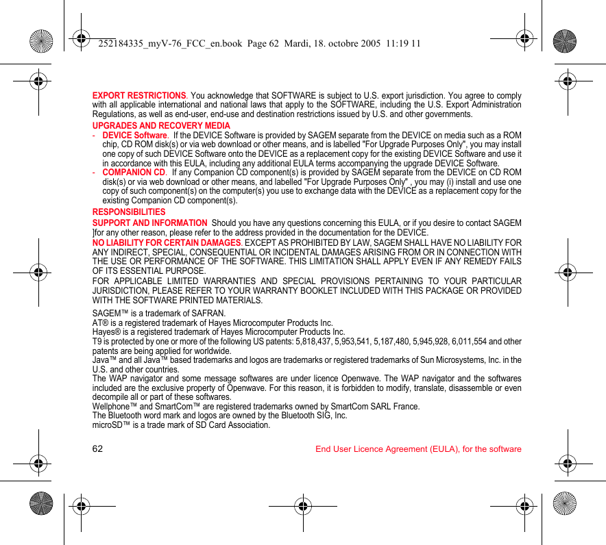 62 End User Licence Agreement (EULA), for the softwareEXPORT RESTRICTIONS. You acknowledge that SOFTWARE is subject to U.S. export jurisdiction. You agree to comply with all applicable international and national laws that apply to the SOFTWARE, including the U.S. Export Administration Regulations, as well as end-user, end-use and destination restrictions issued by U.S. and other governments.UPGRADES AND RECOVERY MEDIA -DEVICE Software.  If the DEVICE Software is provided by SAGEM separate from the DEVICE on media such as a ROM chip, CD ROM disk(s) or via web download or other means, and is labelled &quot;For Upgrade Purposes Only&quot;, you may install one copy of such DEVICE Software onto the DEVICE as a replacement copy for the existing DEVICE Software and use it in accordance with this EULA, including any additional EULA terms accompanying the upgrade DEVICE Software.-COMPANION CD.  If any Companion CD component(s) is provided by SAGEM separate from the DEVICE on CD ROM disk(s) or via web download or other means, and labelled &quot;For Upgrade Purposes Only&quot; , you may (i) install and use one copy of such component(s) on the computer(s) you use to exchange data with the DEVICE as a replacement copy for the existing Companion CD component(s). RESPONSIBILITIESSUPPORT AND INFORMATION  Should you have any questions concerning this EULA, or if you desire to contact SAGEM ]for any other reason, please refer to the address provided in the documentation for the DEVICE.NO LIABILITY FOR CERTAIN DAMAGES. EXCEPT AS PROHIBITED BY LAW, SAGEM SHALL HAVE NO LIABILITY FOR ANY INDIRECT, SPECIAL, CONSEQUENTIAL OR INCIDENTAL DAMAGES ARISING FROM OR IN CONNECTION WITH THE USE OR PERFORMANCE OF THE SOFTWARE. THIS LIMITATION SHALL APPLY EVEN IF ANY REMEDY FAILS OF ITS ESSENTIAL PURPOSE. FOR APPLICABLE LIMITED WARRANTIES AND SPECIAL PROVISIONS PERTAINING TO YOUR PARTICULAR JURISDICTION, PLEASE REFER TO YOUR WARRANTY BOOKLET INCLUDED WITH THIS PACKAGE OR PROVIDED WITH THE SOFTWARE PRINTED MATERIALS.SAGEM™ is a trademark of SAFRAN.AT® is a registered trademark of Hayes Microcomputer Products Inc.Hayes® is a registered trademark of Hayes Microcomputer Products Inc. T9 is protected by one or more of the following US patents: 5,818,437, 5,953,541, 5,187,480, 5,945,928, 6,011,554 and other patents are being applied for worldwide.Java™ and all Java™ based trademarks and logos are trademarks or registered trademarks of Sun Microsystems, Inc. in the U.S. and other countries.The WAP navigator and some message softwares are under licence Openwave. The WAP navigator and the softwares included are the exclusive property of Openwave. For this reason, it is forbidden to modify, translate, disassemble or even decompile all or part of these softwares.Wellphone™ and SmartCom™ are registered trademarks owned by SmartCom SARL France.The Bluetooth word mark and logos are owned by the Bluetooth SIG, Inc.microSD™ is a trade mark of SD Card Association.252184335_myV-76_FCC_en.book  Page 62  Mardi, 18. octobre 2005  11:19 11