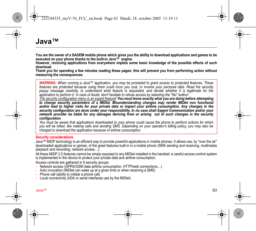 Java™ 63Java™You are the owner of a SAGEM mobile phone which gives you the ability to download applications and games to be executed on your phone thanks to the built-in Java™  engine. However, receiving applications from everywhere implies some basic knowledge of the possible effects of such download. Thank you for spending a few minutes reading these pages: this will prevent you from performing action without measuring the consequences.Security considerationsJava™ MIDP technology is an efficient way to provide powerful applications in mobile phones. It allows use, by &quot;over the air&quot; downloaded applications or games, of the great features built-in in a mobile phone (SMS sending and receiving, multimedia playback and recording, network access…).All these MIDP 2.0 features cannot be simply exposed to any MIDlet installed in the handset: a careful access control system is implemented in the device to protect your private data and airtime consumption.Access controls are gathered in 9 security groups:-Network access (GPRS/GSM data airtime consumption, HTTP/web connections…)-Auto invocation (MIDlet can wake up at a given time or when receiving a SMS)-Phone call (ability to initiate a phone call)-Local connectivity (IrDA or serial interfaces use by the MIDlet)WARNING: When running a Java™ application, you may be prompted to grant access to protected features. These features are protected because using them could incur you cost, or involve your personal data. Read the security popup message carefully, to understand what feature is requested, and decide whether it is legitimate for the application to perform it. In case of doubt, don&apos;t hesitate to refuse access by selecting the &quot;No&quot; button!The security configuration menu is an expert feature! You must know exactly what you are doing before attempting to change security parameters of a MIDlet. Misunderstanding changes may render MIDlet non functional and/or lead to higher risks for your private data or impact your airtime consumption. Any changes in the security configuration are done under your responsibility. In no case shall Sagem Communication and/or your network provider be liable for any damages deriving from or arising  out of such changes in the security configuration.You must be aware that applications downloaded to your phone could cause the phone to perform actions for which you will be billed, like making calls and sending SMS. Depending on your operator&apos;s billing policy, you may also be charged to download the application because of airtime consumption.252184335_myV-76_FCC_en.book  Page 63  Mardi, 18. octobre 2005  11:19 11