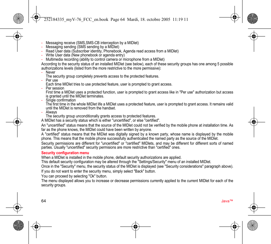 64 Java™-Messaging receive (SMS,SMS-CB interception by a MIDlet)-Messaging sending (SMS sending by a MIDlet)-Read User data (Subscriber identity, Phonebook, Agenda read access from a MIDlet)-Write User data (New phonebook or agenda entry)-Multimedia recording (ability to control camera or microphone from a MIDlet)According to the security status of an installed MIDlet (see below), each of these security groups has one among 5 possible authorizations levels (listed from the more restrictive to the more permissive):-Never  The security group completely prevents access to the protected features.-Per use  Each time MIDlet tries to use protected feature, user is prompted to grant access.-Per session  First time a MIDlet uses a protected function, user is prompted to grant access like in &quot;Per use&quot; authorization but access is granted until the MIDlet terminates.-Single confirmation The first time in the whole MIDlet life a MIDlet uses a protected feature, user is prompted to grant access. It remains valid until the MIDlet is removed from the handset.-Always The security group unconditionally grants access to protected features.A MIDlet has a security status which is either &quot;uncertified&quot;, or else &quot;certified&quot;.An &quot;uncertified&quot; status means that the source of the MIDlet could not be verified by the mobile phone at installation time. As far as the phone knows, the MIDlet could have been written by anyone.A &quot;certified&quot; status means that the MIDlet was digitally signed by a known party, whose name is displayed by the mobile phone. This means that the mobile phone successfully authenticated the named party as the source of the MIDlet. Security permissions are different for &quot;uncertified&quot; or &quot;certified&quot; MIDlets, and may be different for different sorts of named parties. Usually &quot;uncertified&quot; security permisions are more restrictive than &quot;certified&quot; ones.Security configuration menuWhen a MIDlet is installed in the mobile phone, default security authorizations are applied. This default security configuration may be altered through the &quot;Settings/Security&quot; menu of an installed MIDlet.Once in the &quot;Security&quot; menu, the security status of the MIDlet is displayed (see &quot;Security considerations&quot; paragraph above).If you do not want to enter the security menu, simply select &quot;Back&quot; button.You can proceed by selecting &quot;Ok&quot; button.The menu displayed allows you to increase or decrease permissions currently applied to the current MIDlet for each of the security groups. 252184335_myV-76_FCC_en.book  Page 64  Mardi, 18. octobre 2005  11:19 11