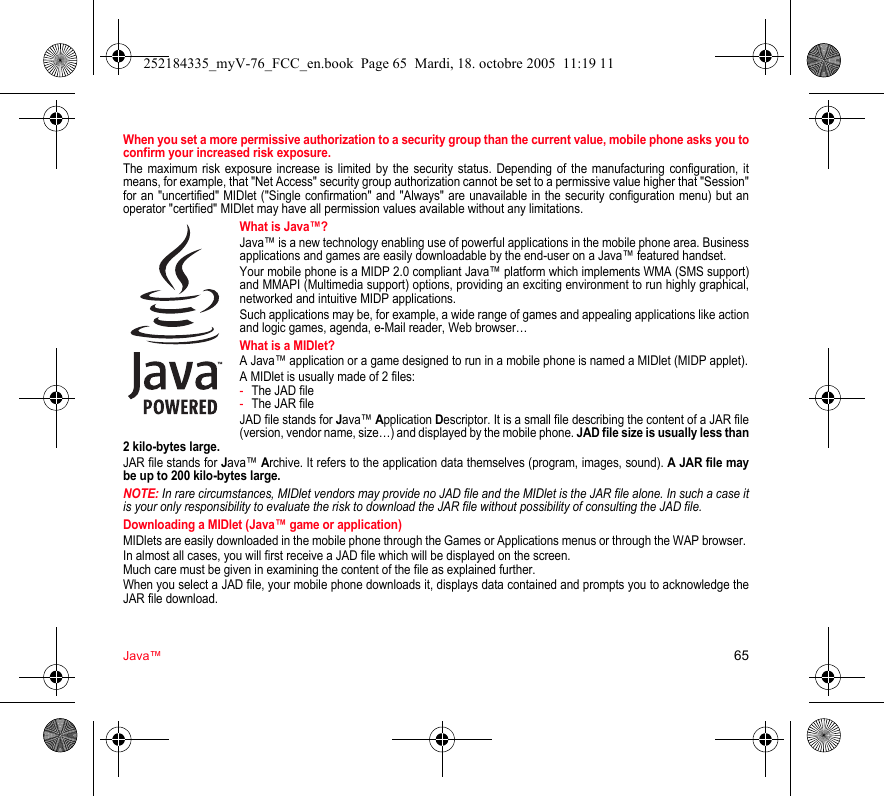 Java™ 65When you set a more permissive authorization to a security group than the current value, mobile phone asks you to confirm your increased risk exposure.The maximum risk exposure increase is limited by the security status. Depending of the manufacturing configuration, it means, for example, that &quot;Net Access&quot; security group authorization cannot be set to a permissive value higher that &quot;Session&quot; for an &quot;uncertified&quot; MIDlet (&quot;Single confirmation&quot; and &quot;Always&quot; are unavailable in the security configuration menu) but an operator &quot;certified&quot; MIDlet may have all permission values available without any limitations. What is Java™?Java™ is a new technology enabling use of powerful applications in the mobile phone area. Business applications and games are easily downloadable by the end-user on a Java™ featured handset.Your mobile phone is a MIDP 2.0 compliant Java™ platform which implements WMA (SMS support) and MMAPI (Multimedia support) options, providing an exciting environment to run highly graphical, networked and intuitive MIDP applications.Such applications may be, for example, a wide range of games and appealing applications like action and logic games, agenda, e-Mail reader, Web browser…What is a MIDlet?A Java™ application or a game designed to run in a mobile phone is named a MIDlet (MIDP applet).A MIDlet is usually made of 2 files:-The JAD file-The JAR fileJAD file stands for Java™ Application Descriptor. It is a small file describing the content of a JAR file (version, vendor name, size…) and displayed by the mobile phone. JAD file size is usually less than 2 kilo-bytes large.JAR file stands for Java™ Archive. It refers to the application data themselves (program, images, sound). A JAR file may be up to 200 kilo-bytes large.NOTE: In rare circumstances, MIDlet vendors may provide no JAD file and the MIDlet is the JAR file alone. In such a case it is your only responsibility to evaluate the risk to download the JAR file without possibility of consulting the JAD file.Downloading a MIDlet (Java™ game or application)MIDlets are easily downloaded in the mobile phone through the Games or Applications menus or through the WAP browser. In almost all cases, you will first receive a JAD file which will be displayed on the screen. Much care must be given in examining the content of the file as explained further.When you select a JAD file, your mobile phone downloads it, displays data contained and prompts you to acknowledge the JAR file download. 252184335_myV-76_FCC_en.book  Page 65  Mardi, 18. octobre 2005  11:19 11