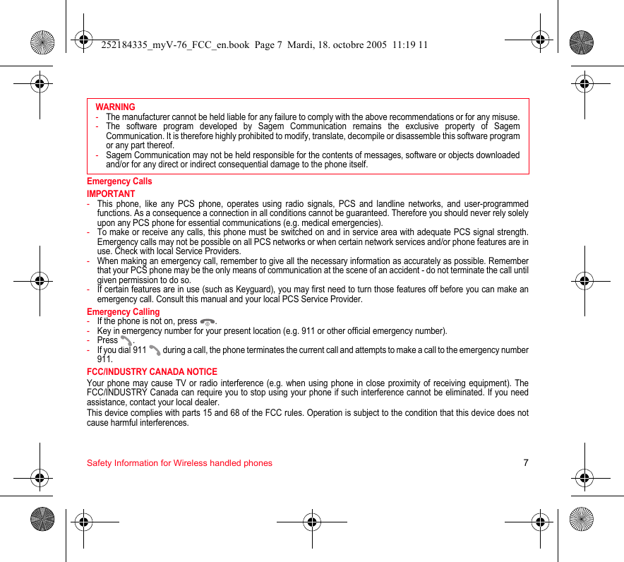 Safety Information for Wireless handled phones 7Emergency CallsIMPORTANT-This phone, like any PCS phone, operates using radio signals, PCS and landline networks, and user-programmed functions. As a consequence a connection in all conditions cannot be guaranteed. Therefore you should never rely solely upon any PCS phone for essential communications (e.g. medical emergencies).-To make or receive any calls, this phone must be switched on and in service area with adequate PCS signal strength. Emergency calls may not be possible on all PCS networks or when certain network services and/or phone features are in use. Check with local Service Providers.-When making an emergency call, remember to give all the necessary information as accurately as possible. Remember that your PCS phone may be the only means of communication at the scene of an accident - do not terminate the call until given permission to do so.-If certain features are in use (such as Keyguard), you may first need to turn those features off before you can make an emergency call. Consult this manual and your local PCS Service Provider.Emergency Calling-If the phone is not on, press  .-Key in emergency number for your present location (e.g. 911 or other official emergency number).-Press .-If you dial 911   during a call, the phone terminates the current call and attempts to make a call to the emergency number 911.FCC/INDUSTRY CANADA NOTICEYour phone may cause TV or radio interference (e.g. when using phone in close proximity of receiving equipment). The FCC/INDUSTRY Canada can require you to stop using your phone if such interference cannot be eliminated. If you need assistance, contact your local dealer.This device complies with parts 15 and 68 of the FCC rules. Operation is subject to the condition that this device does not cause harmful interferences.WARNING-The manufacturer cannot be held liable for any failure to comply with the above recommendations or for any misuse.-The software program developed by Sagem Communication remains the exclusive property of Sagem Communication. It is therefore highly prohibited to modify, translate, decompile or disassemble this software program or any part thereof.-Sagem Communication may not be held responsible for the contents of messages, software or objects downloaded and/or for any direct or indirect consequential damage to the phone itself.252184335_myV-76_FCC_en.book  Page 7  Mardi, 18. octobre 2005  11:19 11