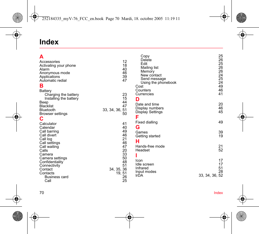 70 IndexIndexAAccessories 12Activating your phone 18Alarm 40Anonymous mode 46Applications 39Automatic redial 47BBatteryCharging the battery 23Installing the battery 15Beep 44Blacklist 47Bluetooth  33, 34, 36, 51Browser settings 50CCalculator 41Calendar 40Call barring 49Call divert 46Call log 21Call settings 46Call waiting 47Calls 20Camera 33Camera settings 50Confidentiality 48Connectivity 51Contact  34, 35, 36Contacts 19, 51Business card 26Call 25Copy 25Delete 26Edit 25Mailing list 26Memory 26New contact 24Send message 25Using the phonebook 24Cost 49Counters 46Currencies 41DDate and time 20Display numbers 46Display Settings 45FFixed dialling 49GGames 39Getting started 19HHands-free mode 21Headset 52IIcon 17Idle screen 17Infrared 51Input modes 28IrDA 33, 34, 36, 52252184335_myV-76_FCC_en.book  Page 70  Mardi, 18. octobre 2005  11:19 11