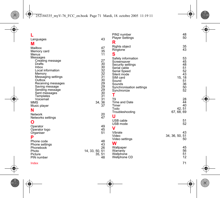 Index 71LLanguages 43MMailbox 47Memory card 35Menus 11MessagesCreating message 27Drafts 30Inbox 30Local information 32Memory 32Messaging settings 31Outbox 30Receiving messages 29Saving message 29Sending message 29Sent messages 30Templates 31Voicemail 31MMS 34, 36Music player 37NNetwork 20Networks settings 47OOperator 49Operator logo 45Organiser 51PPhone code 48Phone settings 43Phonebook 26Photo 14, 33, 50, 51Picture 35, 51PIN number 48PIN2 number 48Player Settings 50RRights object 35Ringtone 43SSafety information 53Screensaver 45Security settings 48Serial cable 51Serial Speed 52Silent mode 43SIM card 15, 18Sound 51Sounds 36Synchronisation settings 50Synchronize 52TT9 28Time and Date 44Timer 40Todo 42, 51Troubleshooting 67, 68, 69UUSB cable 51USB mode 52VVibrate 43Video 34, 36, 50, 51Video settings 50WWallpaper 45Warranty 56Wellphone 51Wellphone CD 12252184335_myV-76_FCC_en.book  Page 71  Mardi, 18. octobre 2005  11:19 11