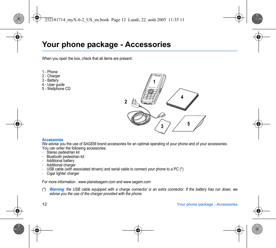 12 Your phone package - AccessoriesYour phone package - AccessoriesWhen you open the box, check that all items are present:1 - Phone2 - Charger3 - Battery4 - User guide5 - Wellphone CDAccessoriesWe advise you the use of SAGEM brand accessories for an optimal operating of your phone and of your accessories.You can order the following accessories:-Stereo pedestrian kit-Bluetooth pedestrian kit-Additional battery-Additional charger-USB cable (with associated drivers) and serial cable to connect your phone to a PC (*)-Cigar lighter chargerFor more information : www.planetsagem.com and www.sagem.com(*)Warning: the USB cable equipped with a charge connector is an extra connector. If the battery has run down, we advise you the use of the charger provided with the phone.21345252181714_myX-6-2_US_en.book  Page 12  Lundi, 22. août 2005  11:35 11