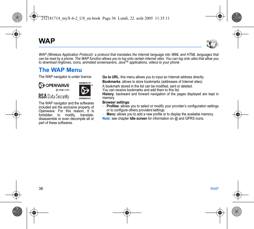36 WAPWAPWAP (Wireless Application Protocol): a protocol that translates the Internet language into WML and HTML languages that can be read by a phone. The WAP function allows you to log onto certain Internet sites. You can log onto sites that allow you to download ringtones, icons, animated screensavers, Java™ applications, videos to your phone.The WAP MenuGo to URL: this menu allows you to input an Internet address directly.Bookmarks: allows to store bookmarks (addresses of Internet sites).A bookmark stored in the list can be modified, sent or deleted.You can receive bookmarks and add them to this list.History: backward and forward navigation of the pages displayed are kept in memory.Browser settings: -Profiles: allows you to select or modify your provider’s configuration settings or to configure others providers’settings.-Menu: allows you to add a new profile or to display the available memory.Note: see chapter Idle screen for information on @ and GPRS icons.The WAP navigator is under licence:The WAP navigator and the softwares included are the exclusive property of Openwave. For this reason, it is forbidden to modify, translate, disassemble or even decompile all or part of these softwares.252181714_myX-6-2_US_en.book  Page 36  Lundi, 22. août 2005  11:35 11