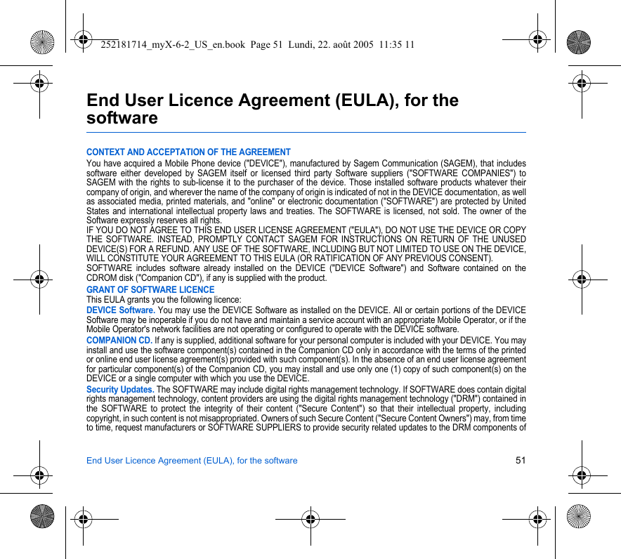 End User Licence Agreement (EULA), for the software 51End User Licence Agreement (EULA), for the softwareCONTEXT AND ACCEPTATION OF THE AGREEMENTYou have acquired a Mobile Phone device (&quot;DEVICE&quot;), manufactured by Sagem Communication (SAGEM), that includes software either developed by SAGEM itself or licensed third party Software suppliers (&quot;SOFTWARE COMPANIES&quot;) to SAGEM with the rights to sub-license it to the purchaser of the device. Those installed software products whatever their company of origin, and wherever the name of the company of origin is indicated of not in the DEVICE documentation, as well as associated media, printed materials, and &quot;online&quot; or electronic documentation (&quot;SOFTWARE&quot;) are protected by United States and international intellectual property laws and treaties. The SOFTWARE is licensed, not sold. The owner of the Software expressly reserves all rights.IF YOU DO NOT AGREE TO THIS END USER LICENSE AGREEMENT (&quot;EULA&quot;), DO NOT USE THE DEVICE OR COPY THE SOFTWARE. INSTEAD, PROMPTLY CONTACT SAGEM FOR INSTRUCTIONS ON RETURN OF THE UNUSED DEVICE(S) FOR A REFUND. ANY USE OF THE SOFTWARE, INCLUDING BUT NOT LIMITED TO USE ON THE DEVICE, WILL CONSTITUTE YOUR AGREEMENT TO THIS EULA (OR RATIFICATION OF ANY PREVIOUS CONSENT).SOFTWARE includes software already installed on the DEVICE (&quot;DEVICE Software&quot;) and Software contained on the CDROM disk (&quot;Companion CD&quot;), if any is supplied with the product.GRANT OF SOFTWARE LICENCEThis EULA grants you the following licence:DEVICE Software. You may use the DEVICE Software as installed on the DEVICE. All or certain portions of the DEVICE Software may be inoperable if you do not have and maintain a service account with an appropriate Mobile Operator, or if the Mobile Operator&apos;s network facilities are not operating or configured to operate with the DEVICE software.COMPANION CD. If any is supplied, additional software for your personal computer is included with your DEVICE. You may install and use the software component(s) contained in the Companion CD only in accordance with the terms of the printed or online end user license agreement(s) provided with such component(s). In the absence of an end user license agreement for particular component(s) of the Companion CD, you may install and use only one (1) copy of such component(s) on the DEVICE or a single computer with which you use the DEVICE.Security Updates. The SOFTWARE may include digital rights management technology. If SOFTWARE does contain digital rights management technology, content providers are using the digital rights management technology (&quot;DRM&quot;) contained in the SOFTWARE to protect the integrity of their content (&quot;Secure Content&quot;) so that their intellectual property, including copyright, in such content is not misappropriated. Owners of such Secure Content (&quot;Secure Content Owners&quot;) may, from time to time, request manufacturers or SOFTWARE SUPPLIERS to provide security related updates to the DRM components of 252181714_myX-6-2_US_en.book  Page 51  Lundi, 22. août 2005  11:35 11