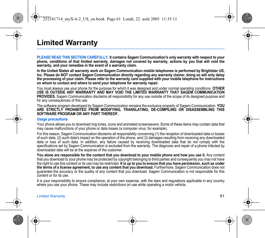 Limited Warranty 61Limited WarrantyPLEASE READ THIS SECTION CAREFULLY. It contains Sagem Communication&apos;s only warranty with respect to your phone, conditions of that limited warranty, damages not covered by warranty, actions by you that will void the warranty, and your remedies in the event of a warranty claim.In the United States all warranty work on Sagem Communication mobile telephones is performed by Brightstar US, Inc. Please do NOT contact Sagem Communication directly regarding any warranty claims; doing so will only delay the processing of your claim. Please refer to the warranty card supplied with your mobile telephone for instructions on whom to contact and where to send your telephone for warranty repair.You must always use your phone for the purpose for which it was designed and under normal operating conditions. OTHER USE IS OUTSIDE ANY WARRANTY AND MAY VOID THE LIMITED WARRANTY THAT SAGEM COMMUNICATION PROVIDES. Sagem Communication disclaims all responsibility for any use outside of the scope of its designed purpose and for any consequences of this use.The software program developed by Sagem Communication remains the exclusive property of Sagem Communication. YOU ARE STRICTLY PROHIBITED FROM MODIFYING, TRANSLATING, DE-COMPILING OR DISASSEMBLING THIS SOFTWARE PROGRAM OR ANY PART THEREOF.Usage precautionsYour phone allows you to download ring tones, icons and animated screensavers. Some of these items may contain data that may cause malfunctions of your phone or data losses (a computer virus, for example).For this reason, Sagem Communication disclaims all responsibility concerning (1) the reception of downloaded data or losses of such data, (2) such data&apos;s impact on the operation of the phone, and (3) damages resulting from receiving any downloaded data or loss of such data. In addition, any failure caused by receiving downloaded data that do not comply with the specifications set by Sagem Communication is excluded from the warranty. The diagnosis and repair of a phone infected by downloaded data will be at the expense of the customer.You alone are responsible for the content that you download to your mobile phone and how you use it. Any content that you download to your phone may be protected by copyright belonging to third parties and consequently you may not have the right to use this content or its use may be restricted. It is up to you to ensure that you have permission, such as under the terms of a license agreement, to use any content that you download. Furthermore, Sagem Communication does not guarantee the accuracy or the quality of any content that you download. Sagem Communication is not responsible for this content or for its use.It is your responsibility to ensure compliance, at your own expense, with the laws and regulations applicable in any country where you use your phone. These may include restrictions on use while operating a motor vehicle. 252181714_myX-6-2_US_en.book  Page 61  Lundi, 22. août 2005  11:35 11