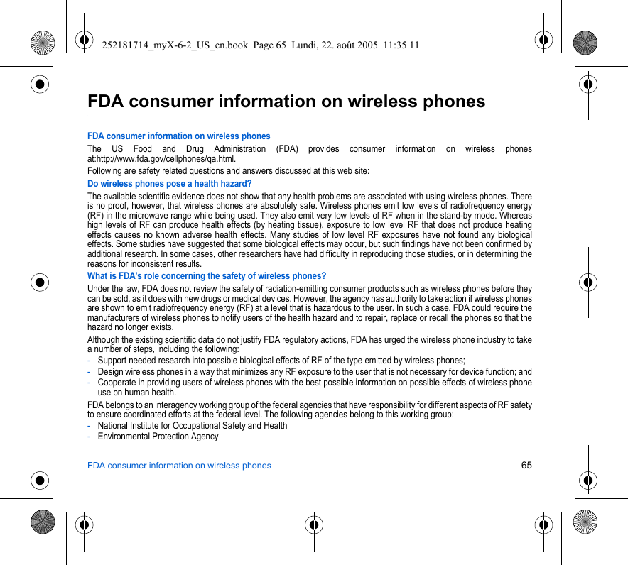 FDA consumer information on wireless phones 65FDA consumer information on wireless phonesFDA consumer information on wireless phonesThe US Food and Drug Administration (FDA) provides consumer information on wireless phones at:http://www.fda.gov/cellphones/qa.html.Following are safety related questions and answers discussed at this web site:Do wireless phones pose a health hazard?The available scientific evidence does not show that any health problems are associated with using wireless phones. There is no proof, however, that wireless phones are absolutely safe. Wireless phones emit low levels of radiofrequency energy (RF) in the microwave range while being used. They also emit very low levels of RF when in the stand-by mode. Whereas high levels of RF can produce health effects (by heating tissue), exposure to low level RF that does not produce heating effects causes no known adverse health effects. Many studies of low level RF exposures have not found any biological effects. Some studies have suggested that some biological effects may occur, but such findings have not been confirmed by additional research. In some cases, other researchers have had difficulty in reproducing those studies, or in determining the reasons for inconsistent results.What is FDA&apos;s role concerning the safety of wireless phones?Under the law, FDA does not review the safety of radiation-emitting consumer products such as wireless phones before they can be sold, as it does with new drugs or medical devices. However, the agency has authority to take action if wireless phones are shown to emit radiofrequency energy (RF) at a level that is hazardous to the user. In such a case, FDA could require the manufacturers of wireless phones to notify users of the health hazard and to repair, replace or recall the phones so that the hazard no longer exists.Although the existing scientific data do not justify FDA regulatory actions, FDA has urged the wireless phone industry to take a number of steps, including the following:-Support needed research into possible biological effects of RF of the type emitted by wireless phones;-Design wireless phones in a way that minimizes any RF exposure to the user that is not necessary for device function; and-Cooperate in providing users of wireless phones with the best possible information on possible effects of wireless phone use on human health.FDA belongs to an interagency working group of the federal agencies that have responsibility for different aspects of RF safety to ensure coordinated efforts at the federal level. The following agencies belong to this working group:-National Institute for Occupational Safety and Health-Environmental Protection Agency252181714_myX-6-2_US_en.book  Page 65  Lundi, 22. août 2005  11:35 11