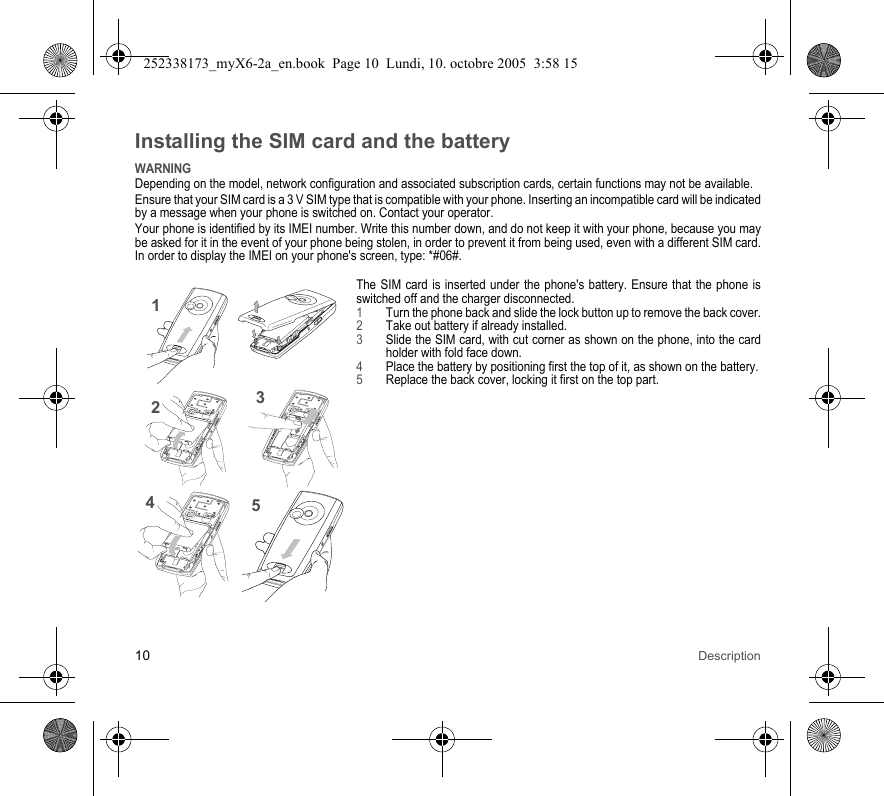 10 DescriptionInstalling the SIM card and the batteryWARNINGDepending on the model, network configuration and associated subscription cards, certain functions may not be available.Ensure that your SIM card is a 3 V SIM type that is compatible with your phone. Inserting an incompatible card will be indicated by a message when your phone is switched on. Contact your operator.Your phone is identified by its IMEI number. Write this number down, and do not keep it with your phone, because you may be asked for it in the event of your phone being stolen, in order to prevent it from being used, even with a different SIM card. In order to display the IMEI on your phone&apos;s screen, type: *#06#.The SIM card is inserted under the phone&apos;s battery. Ensure that the phone is switched off and the charger disconnected.1Turn the phone back and slide the lock button up to remove the back cover.2Take out battery if already installed.3Slide the SIM card, with cut corner as shown on the phone, into the card holder with fold face down.4Place the battery by positioning first the top of it, as shown on the battery.5Replace the back cover, locking it first on the top part.21345252338173_myX6-2a_en.book  Page 10  Lundi, 10. octobre 2005  3:58 15